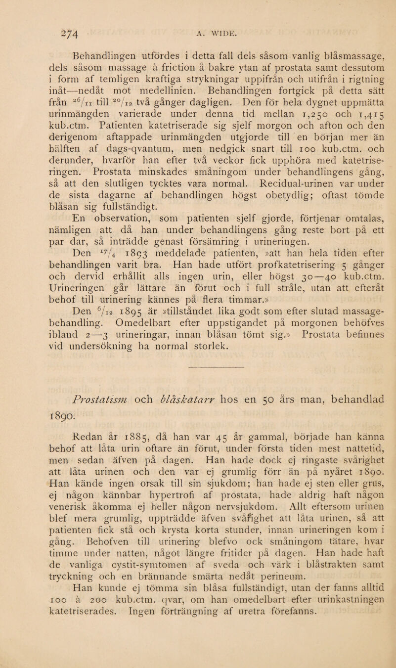 Behandlingen utfördes i detta fall dels såsom vanlig biåsmassage, dels såsom massage å friction å bakre ytan af prostata samt dessutom i form af temligen kraftiga strykningar uppifrån och utifrån i rigtning inåt—nedåt mot medellinien. Behandlingen fortgick på detta sätt från 26/a till 2°/12 två gånger dagligen. Den för hela dygnet uppmätta urinmängden varierade under denna tid mellan 1,250 och 1,415 kub.ctm. Patienten katetriserade sig sjelf morgon och afton och den derigenom aftappade urinmängden utgjorde till en början mer än hälften af dags-qvantum, men nedgick snart till 100 kub.ctm. och derunder, hvarför han efter två veckor fick upphöra med katetrise- ringen. Prostata minskades småningom under behandlingens gång, så att den slutligen tycktes vara normal. Recidual-urinen var under de sista dagarne af behandlingen högst obetydlig; oftast tömde blåsan sig fullständigt. En observation, som patienten sjelf gjorde, förtjenar omtalas, nämligen att då han under behandlingens gång reste bort på ett par dar, så inträdde genast försämring i urineringen. Den I7/4 1893 meddelade patienten, »att han hela tiden efter behandlingen varit bra. Han hade utfört profkatetrisering 5 gånger och dervid erhållit alls ingen urin, eller högst 30—40 kub.ctm. Urineringen går lättare än förut och i full stråle, utan att efteråt behof till urinering kännes på flera timmar.» Den 6/i2 1895 är »tillståndet lika godt som efter slutad massage¬ behandling. Omedelbart efter uppstigandet på morgonen behöfves ibland 2—3 urineringar, innan blåsan tömt sig.» Prostata befinnes vid undersökning ha normal storlek. Prostatisni och bläskatarr hos en 50 års man, behandlad 1890. Redan år 1885, då han var 45 år gammal, började han känna behof att låta urin oftare än förut, under första tiden mest nattetid, men sedan äfven på dagen. Han hade dock ej ringaste svårighet att låta urinen och den var ej grumlig förr än på nyåret 1890. Han kände ingen orsak till sin sjukdom; han hade ej sten eller grus, ej någon kännbar hypertrofi af prostata, hade aldrig haft någon venerisk åkomma ej heller någon nervsjukdom. Allt eftersom urinen blef mera grumlig, uppträdde äfven svårighet att låta urinen, så att patienten fick stå och krysta korta stunder, innan urineringen kom i gång. Behofven till urinering blefvo ock småningom tätare, hvar timme under natten, något längre fritider på dagen. Han hade haft de vanliga cystit-symtomen af sveda och värk i biåstrakten samt tryckning och en brännande smärta nedåt perineum. Han kunde ej tömma sin blåsa fullständigt, utan der fanns alltid 100 å 200 kub.ctm. qvar, om han omedelbart efter urinkastningen katetriserades. Ingen förträngning af uretra förefanns.