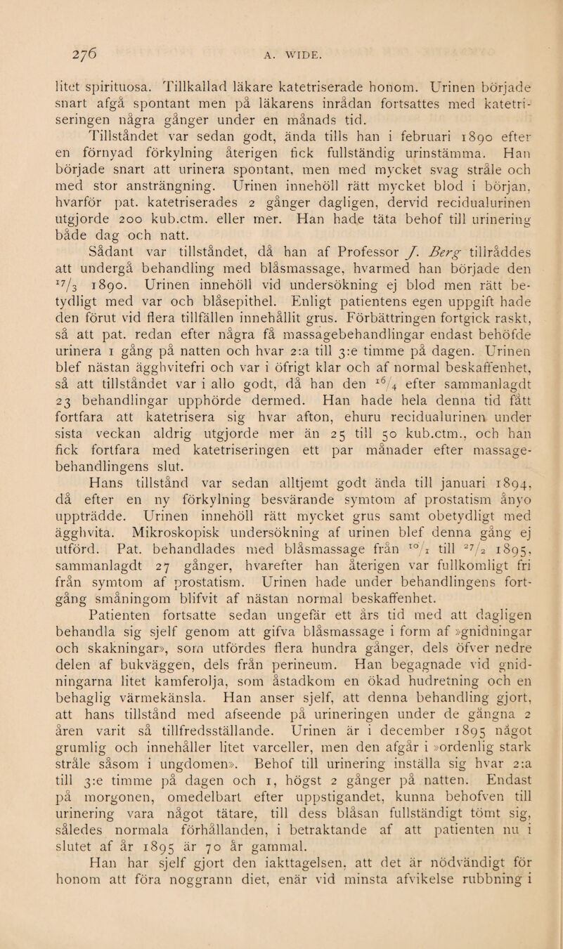 litet spirituösa. Tillkallad läkare katetriserade honom. Urinen började snart afgå spontant men på läkarens inrådan fortsattes med katetri- seringen några gånger under en månads tid. Tillståndet var sedan godt, ända tills han i februari 1890 efter en förnyad förkylning återigen fick fullständig urinstämma. Han började snart att urinera spontant, men med mycket svag stråle och med stor ansträngning. Urinen innehöll rätt mycket blod i början, hvarför pat. katetriserades 2 gånger dagligen, dervid recidualurinen utgjorde 200 kub.ctm. eller mer. Han hade täta behof till urinering både dag och natt. Sådant var tillståndet, då han af Professor J. Berg tillråddes att undergå behandling med biåsmassage, hvarmed han började den 17/3 1890. Urinen innehöll vid undersökning ej blod men rätt be¬ tydligt med var och blåsepithel. Enligt patientens egen uppgift hade den förut vid flera tillfällen innehållit grus. Förbättringen fortgick raskt, så att pat. redan efter några få massagebehandlingar endast behöfde urinera 1 gång på natten och hvar 2:a till 3:e timme på dagen. Urinen blef nästan ägghvitefri och var i öfrigt klar och af normal beskaffenhet, så att tillståndet var i allo godt, då han den i6/4 efter sammanlagdt 23 behandlingar upphörde dermed. Han hade hela denna tid fått fortfara att katetrisera sig hvar afton, ehuru recidualurinen under sista veckan aldrig utgjorde mer än 25 till 50 kub.ctm., och han fick fortfara med katetriseringen ett par månader efter massage¬ behandlingens slut. Hans tillstånd var sedan alltjemt godt ända till januari 1894, då efter en ny förkylning besvärande symtom af prostatism ånyo uppträdde. Urinen innehöll rätt mycket grus samt obetydligt med ägghvita. Mikroskopisk undersökning af urinen blef denna gång ej utförd. Pat. behandlades med biåsmassage från 10 u till 27 2 1895. sammanlagdt 27 gånger, hvarefter han återigen var fullkomligt fri från symtom af prostatism. Urinen hade under behandlingens fort¬ gång småningom blifvit af nästan normal beskaffenhet. Patienten fortsatte sedan ungefär ett års tid med att dagligen behandla sig sjelf genom att gifva biåsmassage i form af »gnidningar och skakningar», som utfördes flera hundra gånger, dels öfver nedre delen af bukväggen, dels från perineum. Han begagnade vid gnid- ningarna litet kamferolja, som åstadkom en ökad hudretning och en behaglig värmekänsla. Han anser sjelf, att denna behandling gjort, att hans tillstånd med afseende på urineringen under de gångna 2 åren varit så tillfredsställande. Urinen är i december 1895 något grumlig och innehåller litet varceller, men den afgår i »ordenlig stark stråle såsom i ungdomen». Behof till urinering inställa sig hvar 2:a till 3m timme på dagen och 1, högst 2 gånger på natten. Endast på morgonen, omedelbart efter uppstigandet, kunna behofven till urinering vara något tätare, till dess blåsan fullständigt tömt sig, således normala förhållanden, i betraktande af att patienten nu i slutet af år 1895 är 70 år gammal. Han har sjelf gjort den iakttagelsen, att det är nödvändigt för honom att föra noggrann diet, enär vid minsta afvikelse rubbning i