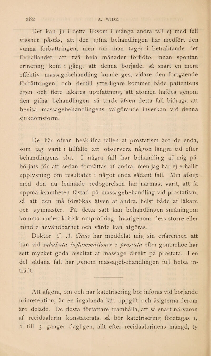 Det kan ju i detta liksom i många andra fall ej med full visshet påstås, att den gifna behandlingen har medfört den vunna förbättringen, men om man tager i betraktande det förhållandet, att två hela månader förflöto, innan spontan urinering kom i gång, att denna började, så snart en mera effektiv massagebehandling kunde ges, vidare den fortgående förbättringen, och dertill ytterligare kommer både patientens egen och flere läkares uppfattning, att atonien häfdes genom den gifna behandlingen så torde äfven detta fall bidraga att bevisa massagebehandlingens välgörande inverkan vid denna sjukdom sform. De här ofvan beskrifna fallen af prostatism äro de enda, som jag varit i tillfälle att observera någon längre tid efter behandlingens slut. I några fall har behandling af mig på¬ börjats för att sedan fortsättas af andra, men jag har ej erhållit upplysning om resultatet i något enda sådant fall. Min afsigt med den nu lemnade redogörelsen har närmast varit, att få uppmärksamheten fästad på massagebehandling vid prostatism, så att den må försökas äfven af andra, helst både af läkare och gymnaster. På detta sätt kan behandlingen småningom komma under kritisk ompröfning, hvarigenom dess större eller mindre användbarhet och värde kan afgöras. Doktor C. A. Claus har meddelat mig sin erfarenhet, att han vid subakuta inflammationer i prostata efter gonorrhoe har sett mycket goda resultat af massage direkt på prostata. I en del sådana fall har genom massagebehandlingen full helsa in- trädt. Att afgöra, om och när katetrisering bör införas vid börjande urinretention, är en ingalunda lätt uppgift och åsigterna derom äro delade. De flesta författare framhålla, att sä snart närvaron af recidualurin konstaterats, så bör katetrisering företagas r, 2 till 3 gånger dagligen, allt efter recidualurinens mängd, ty