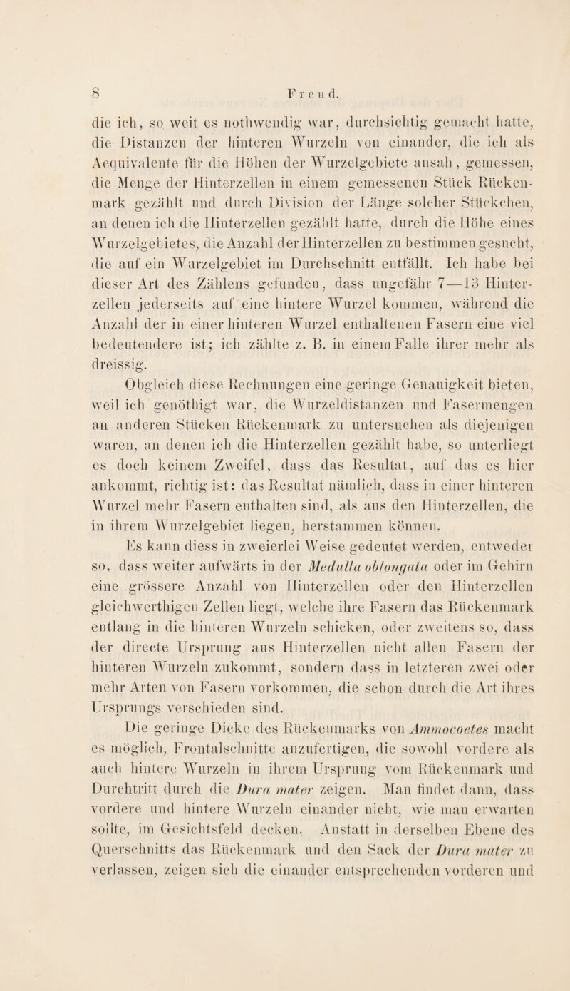 die ich, so, weit es nothwendig war, durchsichtig gemacht hatte, die Distanzen der hinteren Wurzeln von einander, die ich als Aequivalente für die Höhen der Wurzelgebiete ansah, gemessen, die Menge der Hinterzellen in einem gemessenen Stück Rücken¬ mark gezählt und durch Division der Länge solcher Stückchen, an denen ich die Hinterzellen gezählt hatte, durch die Höhe eines Wurzelgebietes, die Anzahl der Hinterzellen zu bestimmen gesucht, die auf ein Wurzelgebiet im Durchschnitt entfällt. Ich habe bei dieser Art des Zählens gefunden, dass ungefähr 7 —13 Hinter¬ zellen jederseits auf eine hintere Wurzel kommen, während die Anzahl der in einer hinteren Wurzel enthaltenen Fasern eine viel bedeutendere ist; ich zählte z. B. in einem Falle ihrer mehr als dreissig. Obgleich diese Rechnungen eine geringe Genauigkeit bieten, weil ich genöthigt war, die Wurzeldistanzen und Fasermengen an anderen Stücken Rückenmark zu untersuchen als diejenigen waren, an denen ich die Hinterzellen gezählt habe, so unterliegt es doch keinem Zweifel, dass das Resultat, auf das es hier ankommt, richtig ist: das Resultat nämlich, dass in einer hinteren Wurzel mehr Fasern enthalten sind, als aus den Hinterzellen, die in ihrem Wurzelgebiet liegen, herstammen können. Es kann diess in zweierlei Weise gedeutet werden, entweder so, dass weiter aufwärts in der Medulla oblong ata oder im Gehirn eine grössere Anzahl von Hinterzellen oder den Hinterzellen gleichwerthigen Zellen liegt, welche ihre Fasern das Rückenmark entlang in die hinteren Wurzeln schicken, oder zweitens so, dass der directe Ursprung aus Hinterzellen nicht allen Fasern der hinteren Wurzeln zukommt, sondern dass in letzteren zwei oder mehr Arten von Fasern Vorkommen, die schon durch die Art ihres Ursprungs verschieden sind. Die geringe Dicke des Rückenmarks von Ammocoetes macht es möglich, Frontalschnitte anzufertigen, die sowohl vordere als auch hintere Wurzeln in ihrem Ursprung vom Rückenmark und Durchtritt durch die Dura mater zeigen. Man findet dann, dass vordere und hintere Wurzeln einander nicht, wie man erwarten sollte, im Gesichtsfeld decken. Anstatt in derselben Ebene des Querschnitts das Rückenmark und den Sack der Dura mater zu verlassen, zeigen sieh die einander entsprechenden vorderen und