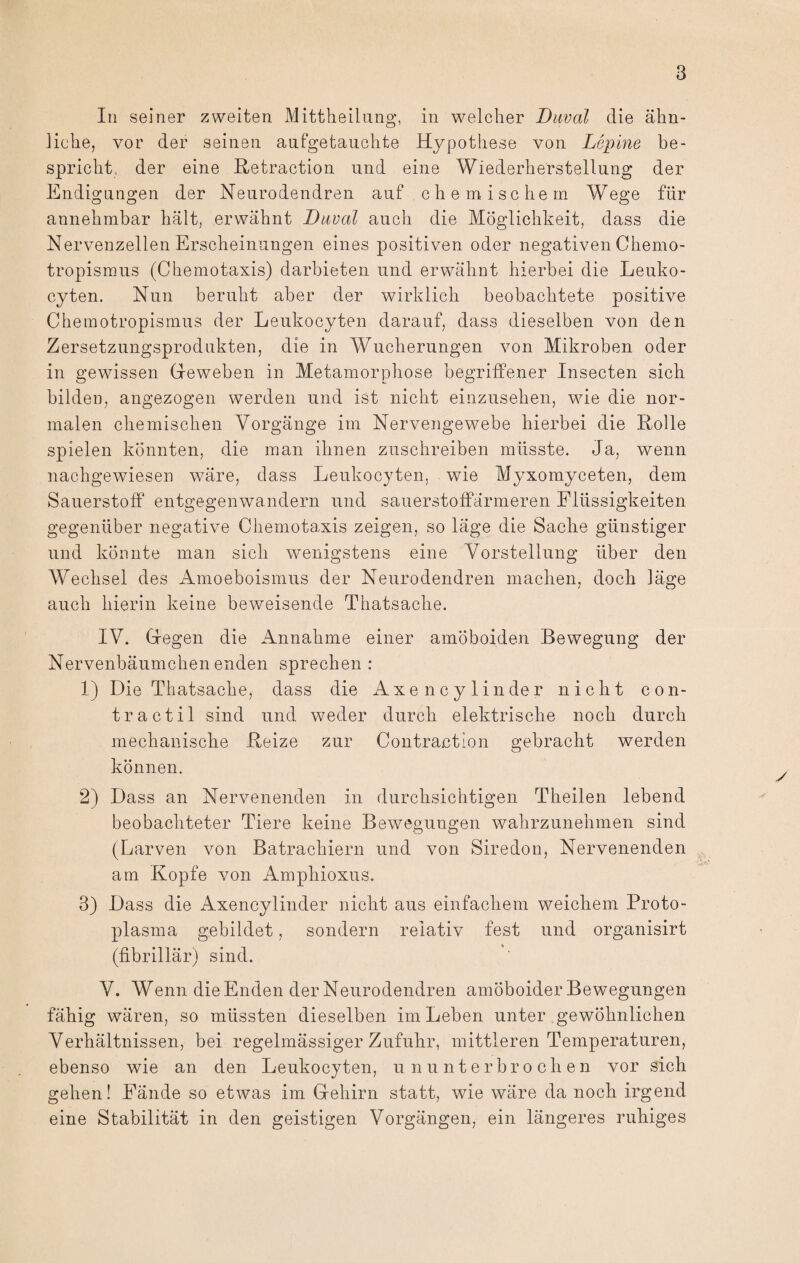 In seiner zweiten Mittheilung, in welcher Daval die ähn¬ liche, vor der seinen aufgetauchte Hypothese von Lepine be¬ spricht, der eine Retraction und eine Wiederherstellung der Endigungen der Neurodendren auf chemischem Wege für annehmbar hält, erwähnt Daval auch die Möglichkeit, dass die Nervenzellen Erscheinungen eines positiven oder negativen Chemo¬ tropismus (Chemotaxis) darbieten und erwähnt hierbei die Leuko- cyten. Nun beruht aber der wirklich beobachtete positive Chemotropismus der Leukocyten darauf, dass dieselben von den Zersetzungsprodukten, die in Wucherungen von Mikroben oder in gewissen Geweben in Metamorphose begriffener Insecten sich bilden, angezogen werden und ist nicht einzusehen, wie die nor¬ malen chemischen Vorgänge im Nervengewebe hierbei die Rolle spielen könnten, die man ihnen zuschreiben müsste. Ja, wenn nachgewiesen wäre, dass Leukocyten, wie Myxomyceten, dem Sauerstoff entgegen wandern und sauerstoffarmeren Flüssigkeiten gegenüber negative Chemotaxis zeigen, so läge die Sache günstiger und könnte man sich wenigstens eine Vorstellung über den Wechsel des Amoeboismus der Neurodendren machen, doch läge auch hierin keine beweisende Thatsache. IV. Gegen die Annahme einer amöboiden Bewegung der Nervenbäumchen enden sprechen : 1) Die Thatsache, dass die Axencylinder nicht con¬ tra etil sind und weder durch elektrische noch durch mechanische Reize zur Contraction gebracht werden können. 2) Dass an Nervenenden in durchsichtigen Theilen lebend beobachteter Tiere keine Bewegungen wahrzunehmen sind (Larven von Batrachiern und von Siredon, Nervenenden am Kopfe von Amphioxus. 3) Dass die Axencylinder nicht aus einfachem weichem Proto¬ plasma gebildet, sondern relativ fest und organisirt (fibrillär) sind. V. Wenn die Enden der Neurodendren amöboider Bewegungen fähig wären, so müssten dieselben im Leben unter gewöhnlichen Verhältnissen, bei regelmässiger Zufuhr, mittleren Temperaturen, ebenso wie an den Leukocyten, ununterbrochen vor sich gehen! Fände so etwas im Gehirn statt, wie wäre da noch irgend eine Stabilität in den geistigen Vorgängen, ein längeres ruhiges