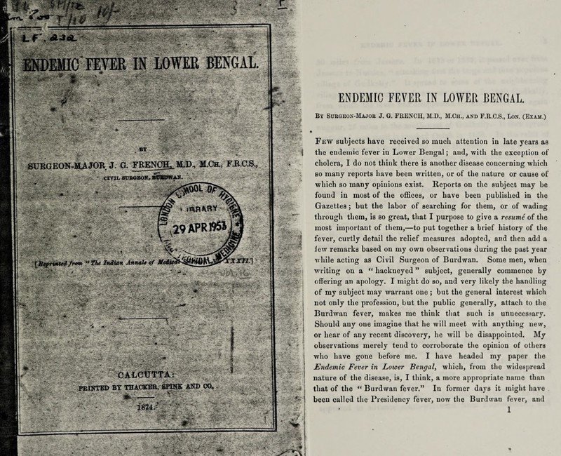 SURGEON-MAJOR J. G. FRENCH^ M.D., M.Ch., F.R.C.S ■ 'l-- -. ' CIVIL BURGEON,BOMi>W.AN. r ydSSoTQ^ % —: “jpg* ’ '5Sj% (S,29APR19S»3 /row “ The Indian Annalo of Mt CALCUTTA: FEINTED BY THACKER, SPINE: AND CO* ENDEMIC FEVER IN LOWER BENGAL. By Surgeon-Major J. G. FRENCH, M.D., M.Ch., and F.R.C.S., Lon. (Exam.) Few subjects have received so much attention in late years as the endemic fever in Lower Bengal; and, with the exception of cholera, I do not think there is another disease concerning which so many reports have been written, or of the nature or cause of which so many opinions exist. Reports on the subject may be found in most of the offices, or have been published in the Gazettes ; but the labor of searching for them, or of wading through them, is so great, that I purpose to give a resume of the most important of them,—to put together a brief history of the fever, curtly detail the relief measures adopted, and then add a lew remarks based on my own observations during the past year while acting as Civil Surgeon of Burdwan. Some men, when ■writing on a “ hackneyed ” subject, generally commence by offering an apology. I might do so, and very likely the handling of my subject may warrant one ; but the general interest which not only the profession, but the public generally, attach to the Burdwan fever, makes me think that such is unnecessary. Should any one imagine that he will meet with anything new, or hear of any recent discovery, he Avill be disappointed. My observations merely tend to corroborate the opinion of others who have gone before me. I have headed my paper the Endemic Fever in Lower Bengal, which, from the widespread nature of the disease, is, I think, a more appropriate name than that of the “ Burdwan fever.” In former days it might have been called the Presidency fever, now the Burdwan fever, and 1