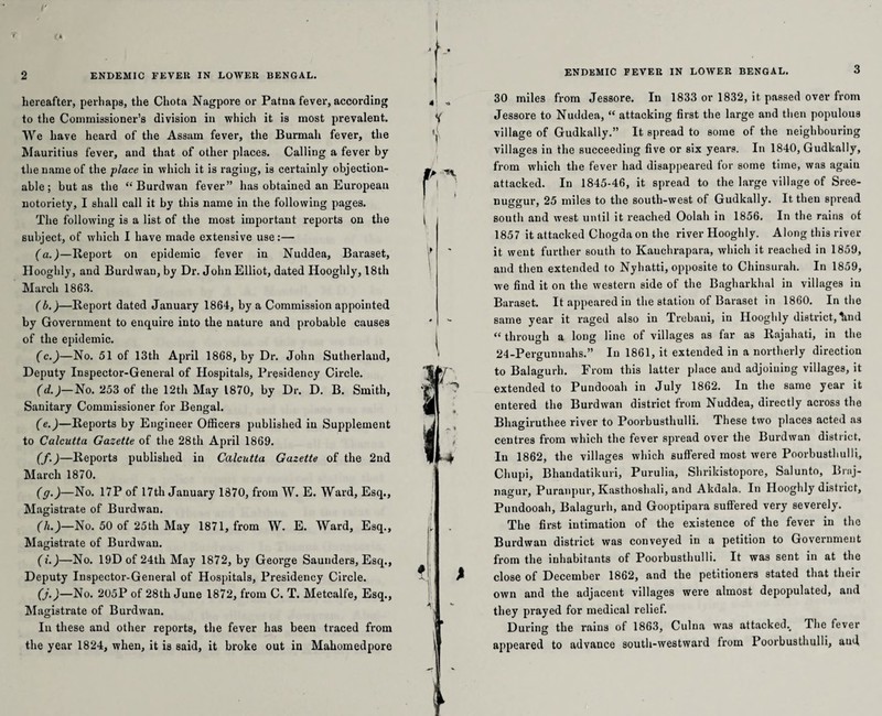 r > a 2 ENDEMIC FEVER IN LOWER BENGAL. hereafter, perhaps, the Chota Nagpore or Patna fever, according to the Commissioner’s division in which it is most prevalent. We have heard of the Assam fever, the Burmah fever, the Mauritius fever, and that of other places. Calling a fever by the name of the place in which it is raging, is certainly objection¬ able; but as the “ Burdwan fever” has obtained an European notoriety, I shall call it by this name in the following pages. The following is a list of the most important reports on the subject, of which I have made extensive use:— (a.)—Report on epidemic fever in Nuddea, Baraset, Hooghly, and Burdwan, by Dr. John Elliot, dated Hooghly, 18th March 1863. (b.)—Report dated January 1864, by a Commission appointed by Government to enquire into the nature and probable causes of the epidemic. (c.)—No. 51 of 13th April 1868, by Dr. John Sutherland, Deputy Inspector-General of Hospitals, Presidency Circle. (d.)—No. 253 of the 12th May 1870, by Dr. D. B. Smith, Sanitary Commissioner for Bengal. (e.)—Reports by Engineer Officers published in Supplement to Calcutta Gazette of the 28th April 1869. (f.)—Reports published in Calcutta Gazette of the 2nd March 1870. (g.)—No. 17P of 17th January 1870, from W. E. Ward, Esq., Magistrate of Burdwan. (h.)—No. 50 of 25th May 1871, from W. E. Ward, Esq., Magistrate of Burdwan. (i.)—No. 19Dof 24th May 1872, by George Saunders, Esq., Deputy Inspector-General of Hospitals, Presidency Circle. (j.)—No. 205P of 28th June 1872, from C. T. Metcalfe, Esq., Magistrate of Burdwan. In these and other reports, the fever has been traced from the year 1824, when, it is said, it broke out in Mahomedpore ENDEMIC FEVER IN LOWER BENGAL. 3 30 miles from Jessore. In 1833 or 1832, it passed over from Jessore to Nuddea, “ attacking first the large and then populous village of Gudkally.” It spread to some of the neighbouring villages in the succeeding five or six years. In 1840, Gudkally, from which the fever had disappeared lor some time, was agaiu attacked. In 1845-46, it spread to the large village of Sree- nu^orur, 25 miles to the south-west of Gudkally. It then spread south and west until it reached Oolah in 1856. In the rains of 1857 it attacked Chogda on the river Hooghly. Along this river it went further south to Kauehrapara, which it reached in 1859, and then extended to Nyhatti, opposite to Chiusurah. In 1859, we find it on the western side of the Bagharkhal in villages in Baraset. It appeared in the station of Baraset in 1860. In the same year it raged also in Trebaui, in Hooghly district, lind “ through a long line of villages as far as Rajahati, in the 24-Pergunnahs.” In 1861, it extended in a northerly direction to Balagurh. From this latter place and adjoining villages, it extended to Pundooah in July 1862. In the same year it entered the Burdwan district from Nuddea, directly across the Bhagirutliee river to Poorbusthulli. These two places acted as centres from which the fever spread over the Burdwan district. In 1862, the villages which suffered most were Poorbusthulli, Chupi, Bhandatikuri, Purulia, Shrikistopore, Salunto, Brnj- nagur, Puranpur, Kasthoshali, and Akdala. In Hooghly district, Pundooah, Balagurh, and Gooptipara suffered very severely. The first intimation of the existence of the fever in the Burdwan district was conveyed in a petition to Government from the inhabitants of Poorbusthulli. It was sent in at the close of December 1862, and the petitioners stated that their own and the adjacent villages were almost depopulated, and they prayed for medical relief. During the rains of 1863, Culna was attacked.. The fever appeared to advance south-westward from Poorbusthulli, and,