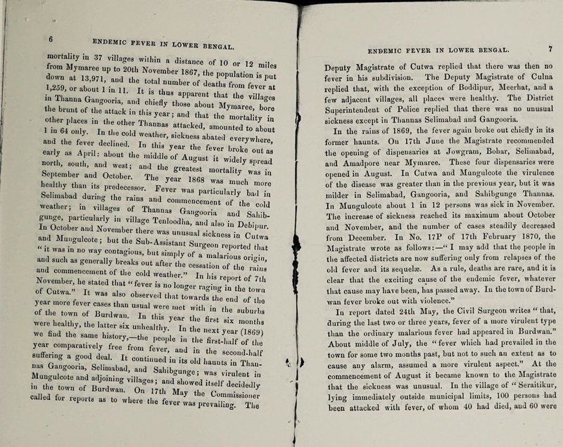 mortality in 37 villages within a distance of 10 or 12 miles from Mymaree up to 20th November 18fi7 O . • down at n Q7i A * !61 1867’ the Population is nut 1259 “ h't°tal number of deaths from fever at 1,259, or about 1 ,n n. It is tl,u3 apparent tbat „le fl rtlM~ riTT t -r°‘w Tl-“ ea,'.y as April: about the tuiddL 0/T ^ ' north, south, and west; and the greatest mortaiit^“alt September and October. The year 18fis w 7 . in Se;lt,,yb !‘S P--SSO, Fever Selimabad during the rains o„,i ™ y Da 1 111 . .*» aius and commencement of the PnM weather; in villages of Than ms P • 6 C( d gunge particularly in vi.lage Teuloodha, and also i,“ Det^r' “ it was in no way contagious, but simply of »*“«.riorn - zk:r :££•—■of * F;: 'r r r r:ia - year more fever cases than JZ^en^wMia^he'1 °b ‘'h” of the town of Burdwan. In this vear .T V 8ubl'bs were healthy, the latter six unhealthy In ! ,011'8 we hud the same history,-^,. £ TtP year comparatively free from fever, and in the 'se'condJmlf su eung a good deal. It continued iu Its old haunts in Thau uus Gangooria, Selimabad, and Sahibgunge; was virulent ’ ungulcote and adjoining villages; and showed itself decidedly hi the town of Burdwan. On 17th Msv tLn n . . y called for reports as to where lil * ENDEMIC FEVER IN LOWER BENGAL. 7 Deputy Magistrate of Cutwa replied that there was then no fever in his subdivision. The Deputy Magistrate of Culna replied that, with the exception of Boddipur, Meerhat, and a few adjacent villages, all places were healthy. The District Superintendent of Police replied that there was no unusual sickness except in Thannas Selimabad and Gangooria. In the rains of 1869, the fever again broke out chiefly in its former haunts. On 17th June the Magistrate recommended the opening of dispensaries at Jowgram, Bohar, Selimabad, and Amadpore near Mymaree. These four dispensaries were opened iu August. In Cutwa and Mungulcote the virulence of the disease was greater than in the previous year, but it was milder in Selimabad, Gangooria, and Sahibgunge Thannas. In Mungulcote about 1 in 12 persons was sick in November. The increase of sickness reached its maximum about October and November, and the number of cases steadily decreased from December. In No. 17P of 17th February 1870, the Magistrate wrote as follows:—“I may add that the people in the affected districts are now suffering only from relapses of the old fever and its sequel®. As a rule, deaths are rare, and it is clear that the exciting cause of the eudemic fever, whatever that cause may have been, has passed away. Iu the town of Burd- wau fever broke out with violence.” In report dated 24th May, the Civil Surgeon writes “ that, during the last two or three years, fever of a more virulent type than the ordinary malarious fever had appeared in Burdwan.” About middle of July, the “fever which had prevailed in the town for some two months past, but not to such an extent as to cause any alarm, assumed a more virulent aspect.” At the commencement of August it became known to the Magistrate that the sickuess was unusual. Iu the village of “ Seraitikur, lying immediately outside municipal limits, 100 persons had been attacked with fever, of whom 40 had died, aud 60 were