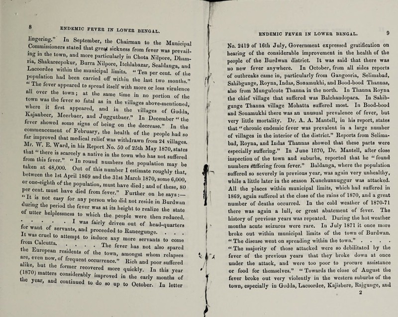 lingering. In September, the Chairman to the Municipal Comm,goners staled that gre# sickness from fever was prevail¬ ing in the town, and more particularly in Cliota Nilpore, Dham- ria, Shakareepokur, Burra Nilpore, Itchlabazar, Sealdanga, and Lacoordee within the municipal limits. <• Ten per cent, of the population I'ad been carried off within the last two months.” Ihe fever appeared to spread itself with more or less virulence nil over the town; at the same time in no portion of the town was the fever so fatal as in the villages above-mentioned, rm, “ fi”‘ “d ^ fit villages of Go,Ida, Ivajanbeer, Meerbaer, and Juggutbaer.” In December « the lever showed some signs of being on the decrease.” Iu the commencement of February, the health of the people had so M 77w“,‘ rel'ef was from 24 villages. „E' y*rd'm],“s ReP°rt No- «» of 25th May 1870,states ftom „ 7 'STT'/ “ °ative i0 the ha. not suffered I ? ,7' ° roulld numbers the population may be aken at 48,000. Out of this number I estimate roughly Lt between the 1st April 1869 and the 31st March 1870, some 6,000,' oi one-eighth of the population, must have died; and of these, 80 per cent, must have died from fever.” Further on he says — d-o I' 7, fr 7 PerS011 Wh0 did “°‘ voeide in Burdwau of utter T fT “ at !‘S ',eight t0 realize the 8t“‘o Of utter helplessness to which the people were then reduced. - •: ZJZCiZ*- “ ““ 7 -'•>— flip ^ ie dever bas not also spared are even no^ ™BfeUt* °f the to'vn’ amongst whom relapses alike but 7’ “f ‘‘Uent OCCU1Te“-” Kin'' and poor suffered 1 8701 1 mer reC°Vercd “ore 4“^. 1 this year ,h„ “a “! c°“B|derabl)' unproved in the early months of * year’ and C°““™d ‘0 do »0 up to October. Iu letter ENDEMIC FEVER IN LOWER BENGAL. 9 No. 2419 of 16th July, Government expressed gratification on hearing of the considerable improvement in the health of the people of the Burdwan district. It was said that there was no new fever anywhere. In October, from all sides reports of outbreaks came in, particularly from Gangooria, Selimabad, Sahibgunge, Royna, Indas, Sonainukhi, and Bood-bood Thanuas, also from Mungulcote Thanua in the north. In Thauna Royna the chief village that suffered was Balchaudopara. Iu Sahib¬ gunge Thanua village Mohatta suffered most. In Bood-bood and Souamukhi there was an unusual prevalence of fever, but very little mortality. Dr. A. A. Mautell, in his report, states that “ chronic endemic fever was prevalent in a large number of villages iu the interior of the district.” Reports from Seliraa- bad, Royna, and Indas Thannas showed that these parts were especially suffering.” In June 1070, Dr. Mantell, after close inspection of the town and suburbs, reported that he “ found numbers offering from fever.” Baldauga, where the population suffered so severely in previous year, was again very unhealthy, while a little later iu the season Kunchunuuggur was attacked. All the places within municipal limits, which had suffered in 1869, again suffered at the close of the rains of 1870, and a great number of deaths occurred. In the cold weather of 1870-71 there was again a lull, or great abatement of fever. rlhe history of previous years was repeated. During the hot weather months acute seizures were rare. Iu July 1871 it ouce more broke out within municipal limits of the town of Burdwan. “ The disease went on spreading within the town.” .... “ The majority of those attacked were so debilitated by the fever of the previous years that they broke dowu at once under the attack, and were too poor to procure assistance or food for themselves.” “ Towards the close of August the fever broke out very violently in the western suburbs of the town, especially iu Godda, Lacoordee, Kajisbere, Rajgunge, and 2
