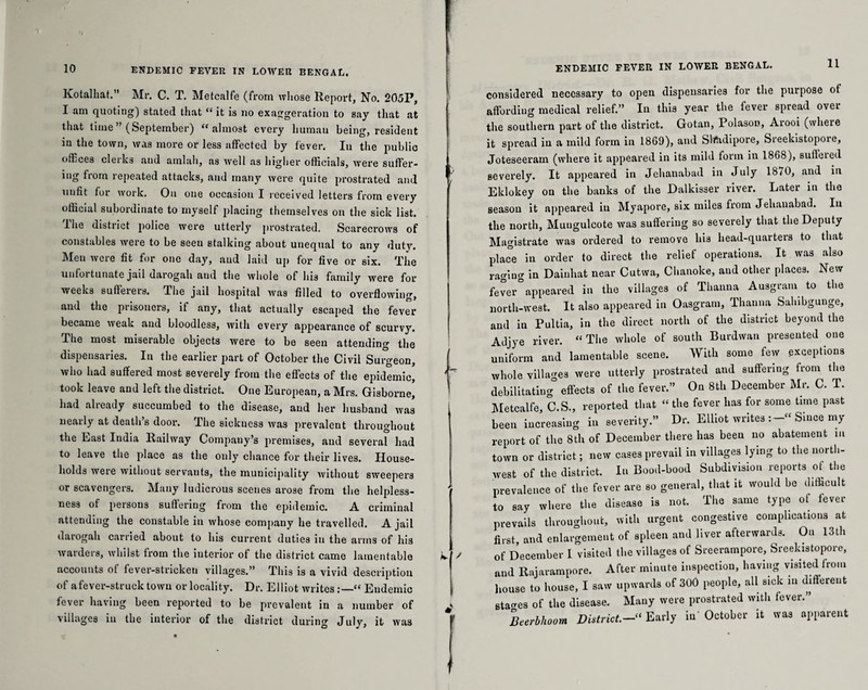 Kotalhat.” Mr. C. T. Metcalfe (from whose Report, No. 205P, I am quoting) stated that “ it is no exaggeration to say that at that time ” (September) “almost every liumau being, resident m the town, was more or less affected by fever. In the public offices clerks and amlah, as well as higher officials, were suffer¬ ing from repeated attacks, and many were quite prostrated and uufit for work. On one occasion I received letters from every official subordinate to myself placing themselves on the sick list. I he district police were utterly prostrated. Scarecrows of constables were to be seen stalking about unequal to any duty. Meu were fit for one day, and laid up for five or six. The unfoi tunate jail darogah aud the whole of his family were for weeks sufierers. The jail hospital was filled to overflowing, aud the prisoners, if any, that actually escaped the fever became weak and bloodless, with every appearance of scurvy. The most miserable objects were to be seen attending the dispensaries. In the earlier part of October the Civil Surgeon, who had suffered most severely from the effects of the epidemic, took leave and left the district. One European, a Mrs. Gisborne, had already succumbed to the disease, and her husband was nearly at death’s door. The sickness was prevalent throughout the East India Railway Company’s premises, aud several had to leave the place as the only chance for their lives. House¬ holds were without servants, the municipality without sweepers or scavengers. Many ludicrous scenes arose from the helpless¬ ness of persons suffering from the epidemic. A criminal attending the constable in whose company he travelled. A jail darogah carried about to his current duties in the arms of his warders, whilst from the interior of the district came lamentable accounts of fever-stricken villages.” This is a vivid description of a fever-struck town or locality. Dr. Elliot writes “ Endemic fever having been reported to be prevalent in a number of villages in the interior of the district during July, it was 11 considered necessary to open dispensaries for the purpose of affording medical relief.” In this year the fever spread over the southern part of the district. Gotan, Polason, Arooi (where it spread in a mild form in 1869), and Sfoidipore, Sreekistopore, Joteseeram (where it appeared in its mild form in 1868), sufleied severely. It appeared in Jehanabad in July 1870, and in Eklokey on the banks of the Dalkisser river. Later in the season it appeared iu Myapore, six miles from Jehanabad. In the north, Muugulcote was suffering so severely that the Deputy Magistrate was ordered to remove his head-quarters to that place in order to direct the relief operations. It was also rao’ino' in Daiuhat near Cutwa, Chanoke, aud other places. New fever°appeared in the villages of Thanna Ausgram to the north-west. It also appeared in Oasgram, Thanna Sahibgunge, and in Pultia, in the direct north of the district beyond the Adjye river. “The whole of south Burdwan presented one uniform and lamentable scene. With some few exceptions whole villages were utterly prostrated and suffering from the debilitating0 effects of the fever.” On 8th December Mr. C. T. Metcalfe, C.S., reported that “ the fever has for some time past been increasing in severity.” Dr. Elliot writes Since my report of the 8th of December there has been no abatement in town or district; new cases prevail in villages lying to the north¬ west of the district. In Bood-bood Subdivision reports of the prevalence of the fever are so general, that it would be difficult to say where the disease is not. The same type ot fever prevails throughout, with urgent congestive complications at first, and enlargement of spleen and liver afterwards. On 13th of December I visited the villages of Sreerampore, Sreekistopore, and Rajarampore. After minute inspection, having visited from house to house, I saw upwards of 300 people, all sick in different stages of the disease. Many were prostrated with fever.” Beerbhoom District.- Early in’ October it was apparent