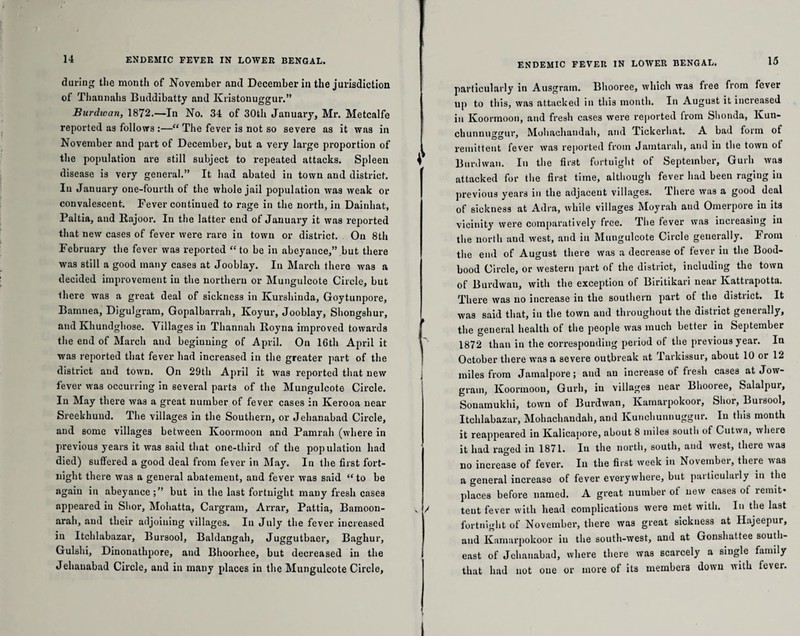 during the month of November and December in the jurisdiction of Thannahs Buddibatty and Ivristonuggur.” Burdioan, 1872.—In No. 34 of 30th January, Mr. Metcalfe reported as follows :—“ The fever is not so severe as it was in November and part of December, but a very large proportion of the population are still subject to repeated attacks. Spleen disease is very general.” It had abated in town and district. In January one-fourth of the whole jail population was weak or convalescent. Fever continued to rage in the north, in Dainhat, Paltia, and Rajoor. In the latter end of January it was reported that new cases of fever were rare in town or district. On 8th February the fever was reported “ to be in abeyance,” but there was still a good many cases at Jooblay. In March there was a decided improvement in the northern or Mungulcote Circle, but there was a great deal of sickness in Kurshiuda, Goytunpore, Bamnea, Digulgram, Gopalbarrah, Koyur, Jooblay, Shongshur, and Khundghose. Villages in Thannah Royna improved towards the end of March and beginning of April. On 16th April it was reported that fever had increased in the greater part of the district and town. On 29th April it was reported that new fever was occurring in several parts of the Mungulcote Circle. In May there was a great number of fever cases in Kerooa near Sreekhund. The villages in the Southern, or Jehanabad Circle, and some villages between Koormoon and Pamrah (where in previous years it was said that one-third of the population had died) suffered a good deal from fever in May. In the first fort¬ night there was a general abatement, and fever was said “ to be again in abeyance but in the last fortnight many fresh cases appeared iu Slior, Mohatta, Cargram, Arrar, Pattia, Bamoon- arah, and their adjoining villages. In July the fever increased in Itchlabazar, Bursool, Baldangah, Juggutbaer, Baghur, Gulshi, Dinonathpore, and Bhoorhee, but decreased in the Jehanabad Circle, and in many places iu the Mungulcote Circle, ENDEMIC FEVER IN LOWER BENGAL. particularly in Ausgrain. Bhooree, which was free from fever up to this, was attacked in this month. In August it increased in Koormoon, and fresh cases were reported from Slionda, Kun- chunnuggur, Mohachaudah, and Tickerhat. A bad form of remittent fever was reported from Jamtarah, and in the town ot Burdwan. In the first fortnight of September, Gurh was attacked for the first time, although fever had been raging in previous years in the adjacent villages. There was a good deal of sickness at Adra, while villages Moyrah and Omerpore in its vicinity were comparatively free. The fever was increasing iu the north and west, and in Mungulcote Circle generally. From the end of August there was a decrease of fever in the Bood- bood Circle, or western part of the district, including the town of Burdwan, with the exception of Biritikari near Ivattrapotta. There was no increase in the southern part of the district. It was said that, iu the town and throughout the distiict geneially, the general health of the people was much better in September 1872 than in the corresponding period of the previous year. In October there was a severe outbreak at Tarkissur, about 10 or 12 miles from Jamalpore; and au increase of fresh cases at Jow- grain, Koormoon, Gurh, iu villages near Bhooree, Salalpui, Sonamukhi, town of Burdwan, Kamarpokoor, Slior, Bursool, Itchlabazar, Mohachaudah, and Kunchunnuggur. In this month it reappeared in Kalicapore, about 8 miles south of Cutwa, where it had raged in 1871. In the north, south, and west, there was no increase of fever. In the first week iu November, there was a general increase of fever everywhere, but particularly in the places before named. A great number of new cases of remit¬ tent fever with head complications were met with. In the last fortnight of November, there was great sickness at Ilajeepur, and Kamarpokoor in the south-west, and at Gonshattee south¬ east of Jehanabad, where there was scarcely a single family that had not one or more of its members down with fever.