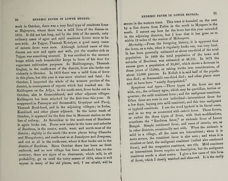 week ill October, there was a very fatal type of remittent fever at Hajeepore, where there was a mild form of the disease in 1872. It did not last long, and by the 20th of the month, only ordinary cases of ague and mild remittent levers were to be met with. At Tajpur, Thannah Kotulpur, a good many cases of enteric fever were seen. Although isolated cases of this disease are now and again met with, yet the number sick at Tajpur was something unusual. It was ascribed to the manure heaps which each householder keeps in front of his door for sugarcane cultivation purposes. In Buddungunge, Thannah Goghat, to the south-west of the district, fever also broke out violently in October. In 1872 there was a mild form of fever in this place, but this year it was more virulent and fatal. In October, I inspected the whole of the western portion of the district, in consequence of reports which had reached me. In Kalikapore on the Adjye, in the north-west, fever broke out in October, also in Gossainkhund, and other adjacent villages. Kalikapore has been attacked for the first time this year. It reappeared in Patrosyer and Sonamukhi, Gopalpur and Parnj, Thannah Bood-bood, and in the adjoining villages; in Indas, Kurshindi and other places adjacent. In the latter week of October, it appeared for the first time in Mancoor station on the line of railway. At Seraitikur to the south-west of Burdwan it again broke out. Fever now exists in the town and suburbs of Burdwan, in the centre, south, west, and north-west of the district; slightly in the north (the worst places being Chanoke and Mungulcote), and south-east as at Jamal pore and Jowgram, and not at all in the north-east, where it first broke out in the district of Burdwan. Since October there has been no fresh outbreak, and no new village has been attacked; but, on the contrary, there are signs of an abatement, which will, in all probability, go on until the rainy season of 1874, when it will appear in many of the old places, and, I am afraid, will be ENDEMIC FEVER in LOWER BENGAL. 21 severe in tire western tract. This tract is hounded on the east bv a line drawn from Pallia in the north to Myupoor m t south I cannot say how far the fever has tins year eaten e “ the adjoining districts, but I hear that .. has gone on to witbin 12 miles of tlie station of Mnlnapoie. ^rtnh(y.-From the fo^oi^ history, a .s^.a.en ^ ste n - TtaTi Burden was at 46,121. In 1872 the subuibs of whicli shows a decrease m census gave a popuiauon ^ con,lderation, ot re. y,ToOO persons' I Nollah it is said half of the popnla- died; !t Son'amukhi one-third died, and other places were few d vs lapsino into mild remittent, and tins into malignant ^ i - - a,,J r: ** modification,, °r nl the “Burdwan fever,” or endemic fever of Loner Bengal. Simple continued fever and cases of enteric a«, as in other districts, occasionally met with. ® B e mild in a village, ail the>•«-«• it U more severe, the remitten ev , p d a|s0 continued Virulent or fatal, the malignant remittent fever), and the congestive remittent, lnAn„„a„t TV. VI cit:.; wMch'ed an”d observed. It is the really