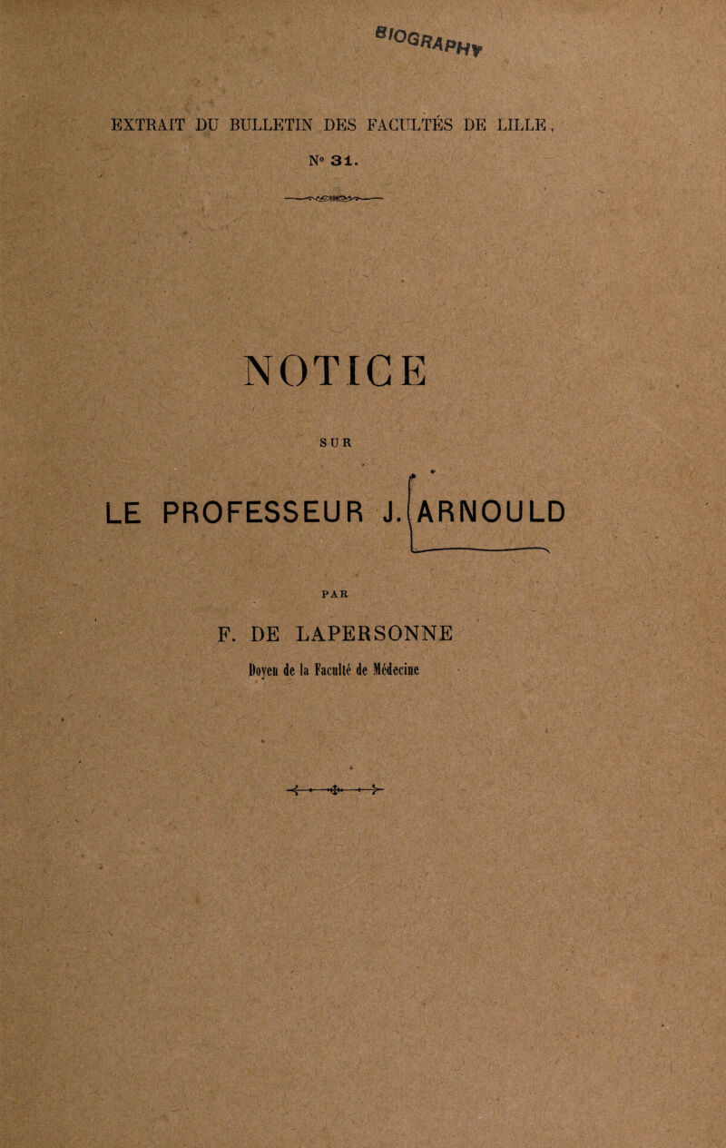 b,°gra PHf EXTRAIT DU BULLETIN DES FACULTÉS DE LILLE, N» 31. NOTICE SUR LE PROFESSEUR J. ARNOULD PAR F. DE LAPERSONNE Doyen de la Faculté de Médecine ' ' . < . t : J ■; , - . '• ' ■ . . , ' - ■•r.. *' : <vvv vu/ . ' 7 ' • J.