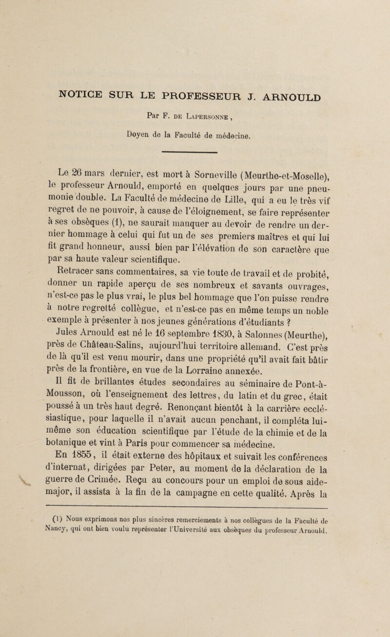 NOTICE SUR LE PROFESSEUR J. ARNOULD Par F. DE LâPERSONNE , Doyen de la Faculté de médecine. Le 26 mars dernier, est mort à Sorneville (Meurthe-et-Moselle), le professeur Arnould, emporté en quelques jours par une pneu¬ monie double. La Faculté de médecine de Lille, qui a eu le très vif iegiet de ne pouvoir, à cause de l’eloignement, se faire représenter à ses obsèques (1), ne saurait manquer au devoir de rendre un der¬ nier hommage à celui qui fut un de ses premiers maîtres et qui lui fit grand honneur, aussi bien par l’élévation de son caractère que par sa haute valeur scientifique. Retracer sans commentaires, sa vie toute de travail et de probité, donner un rapide aperçu de ses nombreux et savants ouvrages, n’est-ce pas le plus vrai, le plus bel hommage que l’on puisse rendre à notre regretté collègue, et n’est-ce pas en même temps un noble exemple à présenter à nos jeunes générations d’étudiants ? Jules Arnould est né le 16 septembre 1830, à Salonnes (Meurthe), près de Château-Salins, aujourd’hui territoire allemand. C’est près de là qu il est venu mourir, dans une propriété qu’il avait fait bâtir près de la frontière, en vue de la Lorraine annexée. Il fit de brillantes études secondaires au séminaire de Pont-à- Mousson, où l’enseignement des lettres, du latin et du grec, était poussé à un très haut degré. Renonçant bientôt à la carrière ecclé¬ siastique, pour laquelle il n’avait aucun penchant, il compléta lui- même son éducation scientifique par l’étude de la chimie et de la botanique et vint à Paris pour commencer sa médecine. En 1855, il était externe des hôpitaux et suivait les conférences d’internat, dirigées par Peter, au moment delà déclaration de la guerre de Crimée. Reçu au concours pour un emploi de sous aide- major, il assista à la fin de la campagne en cette qualité. Après la (1) Nous exprimons nos plus sincères remerciements à nos collègues de la Faculté de Nancy, qui ont bien voulu représenter l’Université aux obsèques du professeur Arnould.