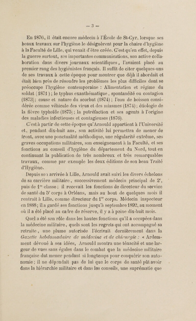 En 1876, il était encore médecin à l’École de St-Cyf, lorsque ses beaux travaux sur l’hygiène le désignèrent pour la chaire d’hygiène à la Faculté de Lille, qui venait d’être créée. C’est qu’en effet, depuis la guerre surtout, ses importantes communications, son active colla¬ boration dans divers journaux scientifiques, l’avaient placé au premier rang des hygiénistes français. Il suffit de citer quelques-uns de ses travaux à cette époque pour montrer que déjà il abordait et était bien près de résoudre les problèmes les plus difficiles dont se préoccupe l’hygiène contemporaine : Alimentation et régime du soldat (1871 ) ; le typhus exanthématique , spontanéité ou contagion (1873); cause et nature du scorbut (1874) ; l’eau de boisson consi¬ dérée comme véhicule des virus et des miasmes (1874) ; étiologie de¬ là fièvre typhoïde (1875) ; la putréfaction et ses agents à l’origine des maladies infectieuses et contagieuses (1876). C’est à partir de cette époque qu’Arnould appartient à l’Université et, pendant dix-huit ans, son activité lui permettra de mener de front, avec une ponctualité méthodique, une régularité extrême, ses graves occupations militaires, son enseignement à la Faculté, et ses fonctions au conseil d’hygiène du département du Nord, tout en continuant la publication de très nombreux et très remarquables travaux, comme par exemple les deux éditions de son beau Traité d’Hygiène. Depuis so i arrivée à Lille, Arnould avait suivi les divers échelons de sa carrière militaire, successivement médecin principal de 2°, puis de lrc classe ; il recevait les fonctions de directeur du service de santé du 5e corps à Orléans, mais au bout de quelques mois il rentrait à Lille, comme directeur du 1er corps. Médecin inspecteur en 1888; il a gardé ses fonctions jusqu’à septembre 1892, au moment où il a été placé au cadre de réserve, il y a à peine dix-huit mois. Quel a été son rôle dans les hautes fonctions qu’il a occupées dans la médecine militaire, quels sont les regrets qui ont accompagné sa retraite, une plume autorisée l’écrivait dernièrement dans la Gazette hebdomadaire de médecine et de chirurgie : « Ardem¬ ment dévoué à ses idées, Arnould montra une ténacité et une lar¬ geur de vues sans égales dans le combat que la médecine militaire française dut mener pendant si longtemps pour conquérir son auto¬ nomie ; il ne dépendait pas de lui que le corps de santé pût avoir dans la hiérarchie militaire et dans les conseils, une suprématie que