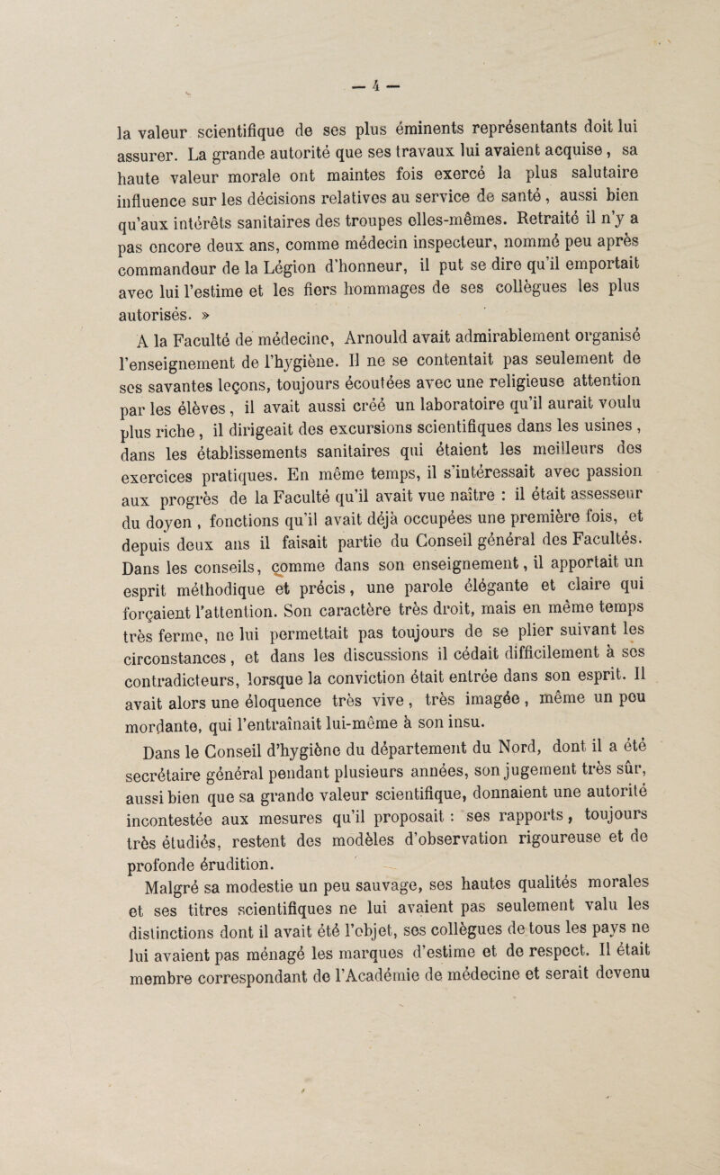 la valeur scientifique de ses plus éminents représentants doit lui assurer. La grande autorité que ses travaux lui avaient acquise, sa haute valeur morale ont maintes fois exerce la plus salutaire influence sur les décisions relatives au service de santé, aussi bien qu’aux intérêts sanitaires des troupes elles-mêmes. Retraité il n’y a pas encore deux ans, comme médecin inspecteur, nommé peu après commandeur de la Légion d’honneur, il put se dire qu’il emportait avec lui l’estime et les fiers hommages de ses collègues les plus autorisés. » A la Faculté de médecine, Arnould avait admirablement organisé l’enseignement de l’hygiène. Il ne se contentait pas seulement de ses savantes leçons, toujours écoutées avec une religieuse attention par les élèves , il avait aussi créé un laboratoire qu’il aurait voulu plus riche , il dirigeait des excursions scientifiques dans les usines , dans les établissements sanitaires qui étaient les meilleurs des exercices pratiques. En même temps, il s intéressait avec passion aux progrès de la Faculté qu’il avait vue naître * il était assesseur du doyen , fonctions qu’il avait déjà occupées une première fois, et depuis deux ans il faisait partie du Conseil général des Facultés. Dans les conseils, comme dans son enseignement, il apportait un esprit méthodique et précis, une parole élégante et claire qui forçaient l'attention. Son caractère très droit, mais en même temps très ferme, ne lui permettait pas toujours de se plier suivant les circonstances, et dans les discussions il cédait difficilement à ses contradicteurs, lorsque la conviction ôtait entrée dans son esprit. Il avait alors une éloquence très vive , très imagée , même un pou mordante, qui l’entraînait lui-même à son insu. Dans le Conseil d’hygiène du département du Nord, dont il a été secrétaire général pendant plusieurs années, son jugement très sûr, aussi bien que sa grande valeur scientifique, donnaient une autorité incontestée aux mesures qu’il proposait : ses rapports, toujours très étudiés, restent des modèles d’observation rigoureuse et de profonde érudition. Malgré sa modestie un peu sauvage, ses hautes qualités morales et ses titres scientifiques ne lui avaient pas seulement valu les distinctions dont il avait été l’objet, ses collègues de tous les pays ne lui avaient pas ménagé les marques d’estime et de respect. Il était membre correspondant de l’Académie de medecine et serait devenu fi