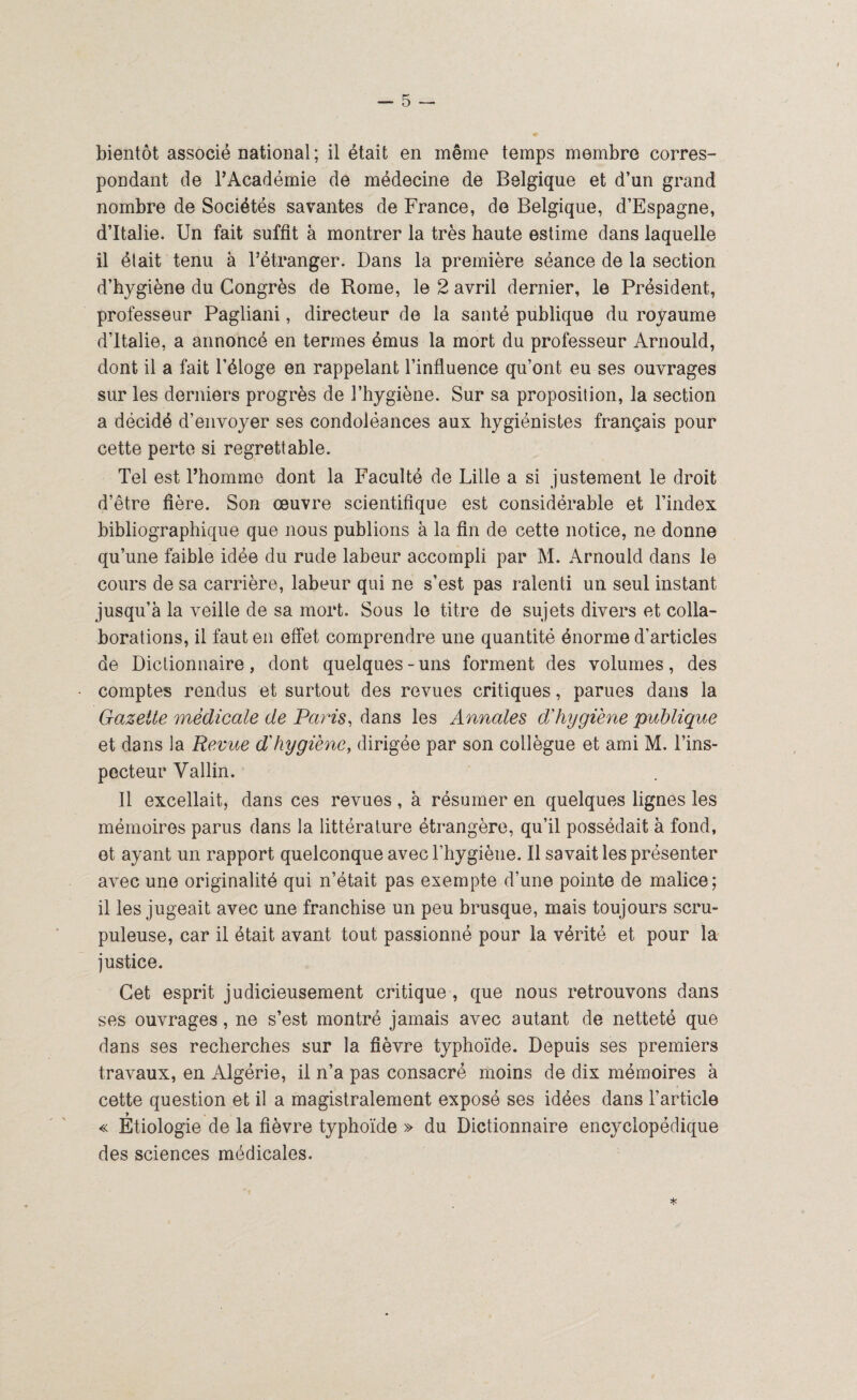 bientôt associé national ; il était en même temps membre corres¬ pondant de l’Académie de médecine de Belgique et d’un grand nombre de Sociétés savantes de France, de Belgique, d’Espagne, d’Italie. Un fait suffit à montrer la très haute estime dans laquelle il était tenu à l’étranger. Dans la première séance de la section d’hygiène du Congrès de Rome, le 2 avril dernier, le Président, professeur Pagliani, directeur de la santé publique du royaume d’Italie, a annoncé en termes émus la mort du professeur Arnould, dont il a fait l’éloge en rappelant l’influence qu’ont eu ses ouvrages sur les derniers progrès de l’hygiène. Sur sa proposition, la section a décidé d’envoyer ses condoléances aux hygiénistes français pour cette perte si regrettable. Tel est l’homme dont la Faculté de Lille a si justement le droit d’être fière. Son œuvre scientifique est considérable et l’index bibliographique que nous publions à la fin de cette notice, ne donne qu’une faible idée du rude labeur accompli par M. Arnould dans le cours de sa carrière, labeur qui ne s’est pas ralenti un seul instant jusqu’à la veille de sa mort. Sous le titre de sujets divers et colla¬ borations, il faut en effet comprendre une quantité énorme d’articles de Dictionnaire, dont quelques-uns forment des volumes, des comptes rendus et surtout des revues critiques, parues dans la Gazette médicale de Paris, dans les Annales dy hygiène publique et dans la Revue d'hygiène, dirigée par son collègue et ami M. l’ins¬ pecteur V allin. Il excellait, dans ces revues, à résumer en quelques lignes les mémoires parus dans la littérature étrangère, qu’il possédait à fond, et ayant un rapport quelconque avec l’hygiène. Il savait les présenter avec une originalité qui n’était pas exempte d’une pointe de malice; il les jugeait avec une franchise un peu brusque, mais toujours scru¬ puleuse, car il était avant tout passionné pour la vérité et pour la justice. Cet esprit judicieusement critique, que nous retrouvons dans ses ouvrages, ne s’est montré jamais avec autant de netteté que dans ses recherches sur la fièvre typhoïde. Depuis ses premiers travaux, en Algérie, il n’a pas consacré moins de dix mémoires à cette question et il a magistralement exposé ses idées dans l’article « Étiologie de la fièvre typhoïde » du Dictionnaire encyclopédique des sciences médicales. *