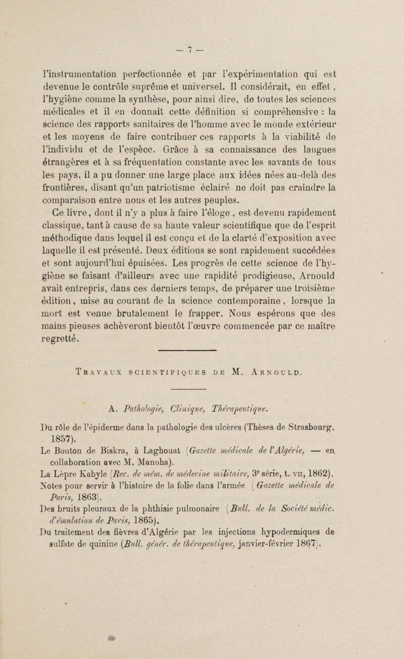 rinstrumentation perfectionnée et par l’expérimentation qui est devenue le contrôle suprême et universel. Il considérait, en effet, l’hygiène comme la synthèse, pour ainsi dire, de toutes les sciences médicales et il en donnait cette définition si compréhensive : la science des rapports sanitaires de l’homme avec le monde extérieur et les moyens de faire contribuer ces rapports à la viabilité de l’individu et de l’espèce. Grâce à sa connaissance des langues étrangères et à sa fréquentation constante avec les savants de tous les pays, il a pu donner une large place aux idées nées au-delà des frontières, disant qu’un patriotisme éclairé ne doit pas craindre la comparaison entre nous et les autres peuples. Ce livre, dont il n’y a plus à faire l’éloge , est devenu rapidement classique, tant à cause de sa haute valeur scientifique que de l’esprit méthodique dans lequel il est conçu et de la clarté d’exposition avec laquelle il est présenté. Deux éditions se sont rapidement succédées et sont aujourd’hui épuisées. Les progrès de cette science de l’hy¬ giène se faisant d’ailleurs avec une rapidité prodigieuse, Arnould avait entrepris, dans ces derniers temps, de préparer une troisième édition, mise au courant de la science contemporaine , lorsque la mort est venue brutalement le frapper. Nous espérons que des mains pieuses achèveront bientôt l’œuvre commencée par ce maître regretté. Travaux scientifiques de M. Arnould. A. Pathologie, Clinique, Thérapeutique. Du rôle de l’épiderme dans la pathologie des ulcères (Thèses de Strasbourg, 1857). Le Bouton de Biskra, à Laghouat (Gazette médicale de VAlgérie, — en. collaboration avec M. Manoha). La Lèpre Kabyle [Rec. de mém. de médecine militaire, 3e série, t. vu, 1862). Notes pour servir à l’histoire de la folie dans l’armée ( Gazette médicale de Paris, 1863). Des bruits pleuraux de la phthisie pulmonaire ( Bull, de la Société médic. dé émulation de Paris, 1865). Du traitement des fièvres d’Algérie par les injections hypodermiques de sulfate de quinine [Bull, génér. de thérapeutique, janvier-février 1867).