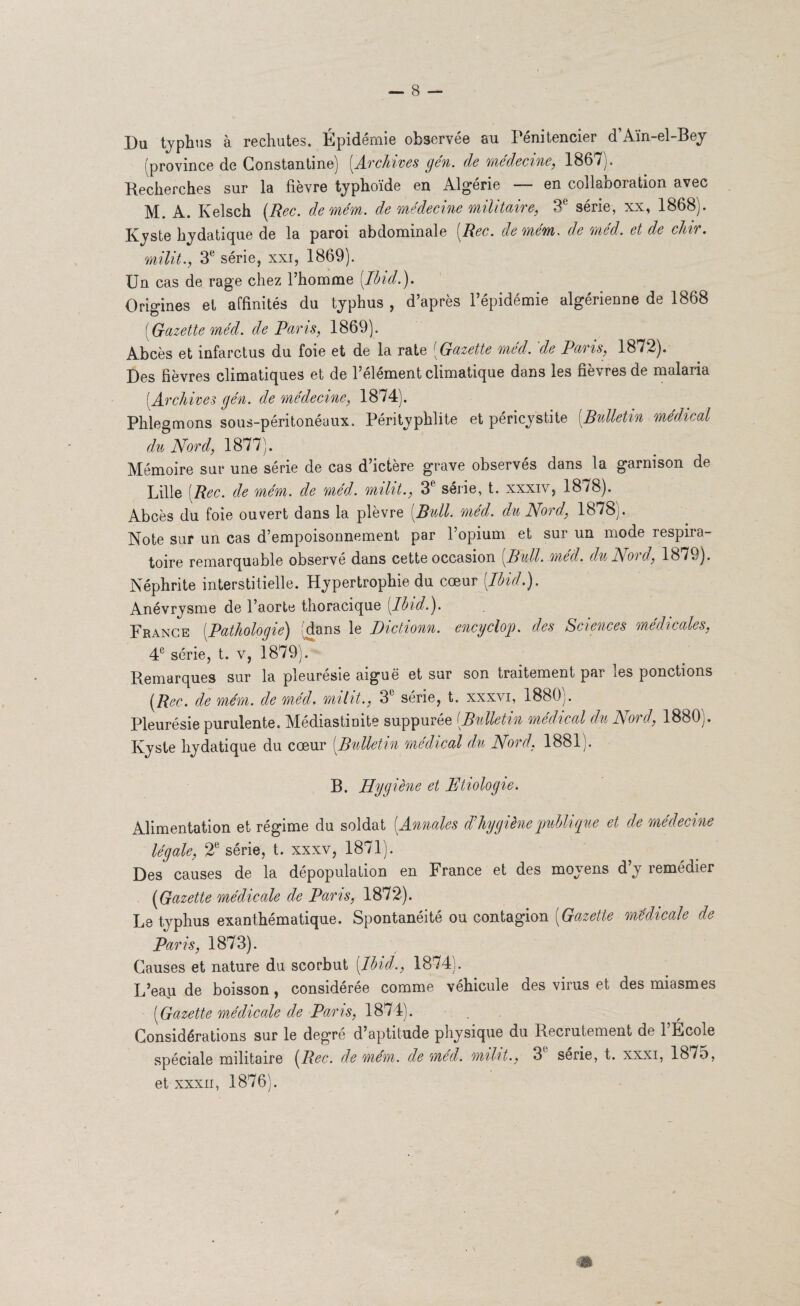 Du typhus à rechutes. Épidémie observée au Pénitencier d’Aïn-el-Bey (province de Gonstantine) [Archives gén. de médecine, 1867). Recherches sur la fièvre typhoïde en Algérie en collaboration avec M. A. Kelsch (Bec. demém. de médecine militaire, 3e série, xx, 1868). Kyste hydatique de la paroi abdominale (Bec. demém. de méd. et de chir. milit., 3e série, xxi, 1869). Un cas de rage chez l’homme [Ibid.). Origines et affinités du typhus , d’après l’épidémie algérienne de 1868 [Gazette méd. de Paris, 1869). Abcès et infarctus du foie et de la rate [Gazette med. de Punis, 1872). Des fièvres climatiques et de l’element climatique dans les nevres de malaua [Archives gén. de médecine, 1874). Phlegmons sous-péritonéaux. Pérityphlite et péricystite [Bulletin médical du Nord, 1877). Mémoire sur une série de cas d’ictère grave observés dans la garnison de Lille [Bec. de mém. de méd. milit., 3e série, t. xxxiv, 1878). Abcès du foie ouvert dans la plèvre [Bull. méd. du Nord, 1878). Note sur un cas d’empoisonnement par l’opium et sur un mode respira¬ toire remarquable observé dans cette occasion [Bull. méd. du Nord, 1879). Néphrite interstitielle. Hypertrophie du cœur [Ibid.). Anévrysme de l’aorte thoracique [Ibid.). France [Pathologie) (dans le Dictionn. encyclop. des Sciences médicales, 4e série, t. v, 1879). Remarques sur la pleurésie aiguë et sur son traitement par les ponctions (Bec. de mém. de méd. milit., 3e série, t. xxxvi, 1880). Pleurésie purulente. Médiastinite suppurée [Bulletin médical du Nord, 1880]. Kyste hydatique du cœur [Bulletin médical du Nord, 1881). B. Hygiène et Pétiologie. Alimentation et régime du soldat [Annales d’hygiène publique et de médecine légale, 2e série, t. xxxv, 1871). Des causes de la dépopulation en France et des moyens d’y remédier (Gazette médicale de Pans, 1872). Le typhus exanthématique. Spontanéité ou contagion (Gazette médicale de Paris, 1873). Causes et nature du scorbut (Ibid., 1874). L’eau de boisson, considérée comme véhicule des virus et des miasmes (Gazette médicale de Pans, 1874). Considérations sur le degre d’aptitude physique du Recrutement de 1 École spéciale militaire (Bec. demém. de med. milit., 3 sérié, t. xxxi, 1875, et xxxii, 1876). fi * \ m