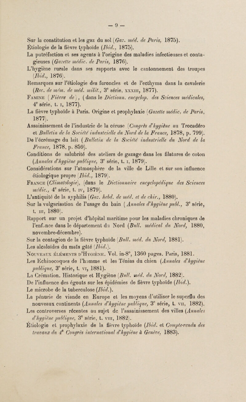 Sur la constitution et les gaz du sol ( Gaz. méd. de Paris, 1875). Etiologie de la fièvre typhoïde (Ibid., 1875). La putréfaction et ses agents à l’origine des maladies infectieuses et conta¬ gieuses (Gazette médic. de Paris, 1876). L’hygiène rurale dans ses rapports avec le cantonnement des troupes (Ibid., 1876). Remarques sur l’étiologie des furoncles et de l’ecthyma dans la cavalerie (Bec. de mém. de méd. milit., 3e série, xxxiii, 1877). Famine (Fiècre de), ( dans le Dictionn. encyclop. des Sciences médicales, 4e série, t. i, 1877). La fièvre typhoïde à Paris. Origine et prophylaxie (Gazette médic. de Paris, 1877). Assainissement de l’industrie de la céruse (Congrès d’hygiène au Trocadéro et Bulletin de la Société industrielle du Nord de la France, 1878, p. 799). De l’écrémage du lait (Bulletin de la Société industrielle du Nord de la France, 1878, p. 859). Conditions de salubrité des ateliers de gazage dans les filatures de coton (Annales d’hygiène publique, 3e série, t. i, 1879). Considérations sur l’atmosphère de la ville de Lille et sur son influence étiologique propre Ibid., 1879). France (Climatologie), (dans le Dictionnaire encyclopédique des Sciences médic., 4e série, t. iv, 1879). L’antiquité de la syphilis (Gaz. hebd. de méd. et de chir., 1880). Sur la vulgarisation de l’usage du bain (Annales d’hygiène publ., 3e série, t. m, 1880). Rapport sur un projet d’hôpital maritime pour les maladies chroniques de l’enfance dans le département du Nord (Bull, médical du Nord, 1880, novembre-décembre). Sur la contagion de la fièvre typhoïde (Bull. méd. du Nord, 1881). Les alcaloïdes du maïs gâté (Ibid.). Nouveaux éléments d’Hygiène. Vol. in-8°, 1360 pages. Paris, 1881. Les Echinocoques de l’homme et les Ténias du chien (Annales d’hygiène publique, 3° série, t. vi, 1881). La Crémation. Historique et Hygiène (Bull. méd. du Nord, 1882). De l’influence des égouts sur les épidémies de fièvre typhoïde (Ibid.). Le microbe de la tuberculose (Ibid.). La pénurie de viande en Europe et les moyens d’utiliser le superflu des nouveaux continents (Annales d’hygiène publique, 3° série, t. vu, 1882). Les controverses récentes au sujet de l’assainissement des villes (Annales d’hygiène publique, 3e série, t. vin, 1882). Etiologie et prophylaxie de la fièvre typhoïde (Ibid, et Compte-rendu des travaux du F Coyigrès international d’hygiène à Genève, 1883).