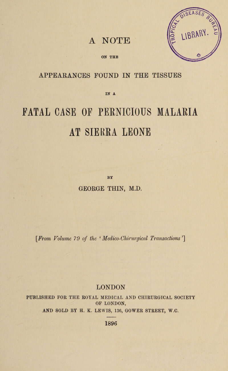 ON THE APPEARANCES FOUND IN THE TISSUES IN A FATAL CASE OE PERNICIOUS MALARIA AT SIERRA LEONE BY GEORGE THIN, M.D. [From Volume 79 of the 1 Medico-Chirurgical Transactions ’] LONDON PUBLISHED FOR THE ROYAL MEDICAL AND CHIRURGICAL SOCIETY OF LONDON, AND SOLD BY H. K. LEWIS, 136, GOWER STREET, W.C. 1896