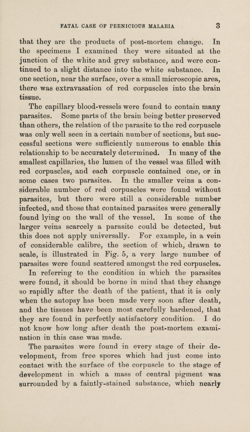 that they are the products of post-mortem change. In the specimens I examined they were situated at the junction of the white and grey substance, and were con¬ tinued to a slight distance into the white substance. In one section, near the surface, over a small microscopic area, there was extravasation of red corpuscles into the brain tissue. The capillary blood-vessels were found to contain many parasites. Some parts of the brain being better preserved than others, the relation of the parasite to the red corpuscle was only well seen in a certain number of sections, but suc¬ cessful sections were sufficiently numerous to enable this relationship to be accurately determined. In many of the smallest capillaries, the lumen of the vessel was filled with red corpuscles, and each corpuscle contained one, or in some cases two parasites. In the smaller veins a con¬ siderable number of red corpuscles were found without parasites, but there were still a considerable number infected, and those that contained parasites were generally found lying on the wall of the vessel. In some of the larger veins scarcely a parasite could be detected, but this does not apply universally. For example, in a vein of considerable calibre, the section of which, drawn to scale, is illustrated in Fig. 5, a very large number of parasites were found scattered amongst the red corpuscles. In referring to the condition in which the parasites were found, it should be borne in mind that they change so rapidly after the death of the patient, that it is only when the autopsy has been made very soon after death, and the tissues have been most carefully hardened, that they are found in perfectly satisfactory condition. I do not know how long after death the post-mortem exami¬ nation in this case was made. The parasites were found in every stage of their de¬ velopment, from free spores which had just come into contact with the surface of the corpuscle to the stage of development in which a mass of central pigment was surrounded by a faintly-stained substance, which nearly