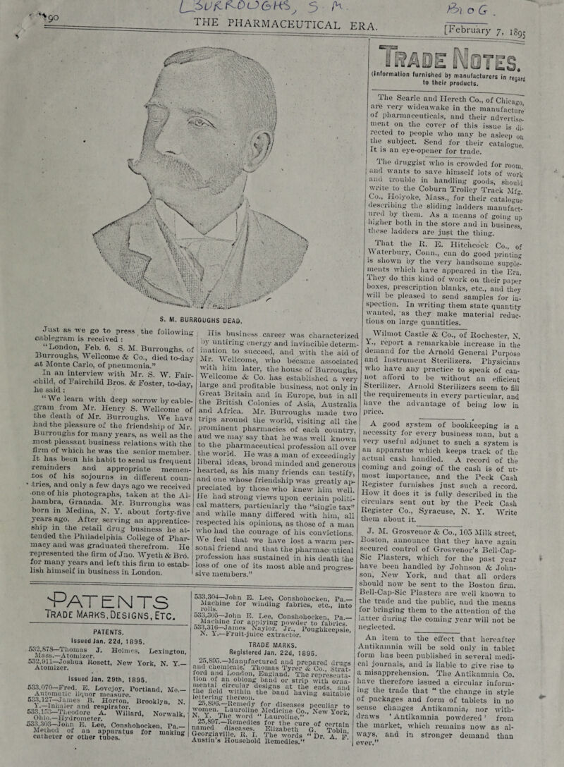 >90 LJ>5 /h. the pharmaceutical era. >6\ o G , [February 7, is9- B7£J U rtf rr=* L A27T (Informalion furnished by manufacturers in regard to their products. S. M. BURROUGHS DEAD. Just as we go to press the following cablegram is received : London, Feb. 6. S. M. Burroughs, of Burroughs, Wellcome & Co., died to-day .at Monte Carlo, of pneumonia.” In an interview with Mr. S. W. Fair- ■child, of Fairchild Bros. & Foster, to-day, he said: “We learn with deep sorrow bv cable¬ gram from Mr. Henry S. Wellcome of the death of Mr. Burroughs. We have had the pleasure of the friendship of Mr. Burroughs for many years, as well as the most pleasant business relations with the firm of which he was the senior member. It has been his habit to send us frequent reminders and appropriate memen¬ tos of his sojourns in different coun¬ tries, and only a few days ago we received •one of his photographs, taken at the Al¬ hambra, Granada. Mr. Burroughs was born in Medina, N. Y. about forty-five years ago. After serving an apprentice¬ ship in the retail drug business he at¬ tended the Philadelphia College of Phar¬ macy and was graduated therefrom. He represented the firm of Jno. Wyeth & Bro. for many years and left this firm to estab¬ lish himself in business in London. His business career was characterized ny untiring energy and invincible determ¬ ination to succeed, and yvith the aid of ^r' ^ eLcome, who became associated with him later, the house of Burroughs, Y ellcome & Co. has established a very large and profitable business, not only in Great Britain and in Europe, but in all the British Colonies of Asia, Australia and Africa. Mr. Burroughs made two trips around the world, visiting all the prominent pharmacies of each country, aud w e may say that lie was well known to the pharmaceutical profession all over the world. Fie was a man of exceedingly liberal ideas, broad minded and generous hearted, as his many friends can testify, and one whose friendship was greatly ap¬ preciated by those who knew him well. He had strong views upon certain politi¬ cal matters, particularly the “single tax” and while many differed with him, all respected his opinions, as those of a man who had the courage of his convictions. Y 0 feel that we have lost a warm per¬ sonal friend and that the pharmaceutical profession has sustained in his death the loss of one of its most able and progres¬ sive members.” The Searle and Ilcreth Co., of Chicago are very wideawake in the manufacture of pharmaceuticals, aud their advertise¬ ment on the cover of this issue is di¬ rected to people who may be asleep on the subject. Send for their catalogue. It is an eye-opener for trade. The druggist who is crowded for room, | and wants to save himself lots of work I and trouble in handling goods, should ! write to the Coburn Trolley Track Mfg. Co., Holyoke, Mass., for their catalogue describing the sliding ladders manufact¬ ured by them. As a means of going up higher both in the store and in business these ladders are just the thing. That the R. E. Hitchcock Co., of Y aterbury, Conn., can do good printing is shown by the very handsome supple¬ ments which have appeared in the Era. They do this kind of work on their paper boxes, prescription blanks, etc., and they will be pleased to send samples for in¬ spection. In writing them state quantity wanted, as they make material reduc¬ tions on large quantities. Y ilmot Castle & Co., of Rochester, N. Y., report a remarkable increase in the demand for the Arnold General Purpose and Instrument Sterilizers. Physicians who have any practice to speak of can¬ not afford to be without an efficient Sterilizer. Arnold Sterilizers seem to fill the requirements in every particular, and have the advantage of being low in price. 'Pat e n ts Trade Marks,Designs, Etc. PATENTS. Issued Jan. 22d, 1 895. 532,878—Thomas J. Holmes, Lexington, Ma ss.—Atomizer. 532,911—Joshua Rosett, New York. N. Y — Atomizer. Issued Jan. 29th, 1895. 533,070—Fred. E. Lovojoy, Portland, Me.— Automatic liquor measure. 533,127—James B. Horton, Brooklyn, N. l •—Innaler and respirator. SSJip-Theodore A. Willard, Norwalk, Ohio.—Hydrometer. 533,303—John E. Lee, Conshokocken, Pa.— Method of an apparatus for making catheter or other tubes. 533.304— John E. Lee, Conshokocken, Pa.— rod's11116 f0r winciin£ fabrics, etc., into 533.305— John E. Lee, Conshokocken, Pa.— -oooG.1111® for applying powder to fabrics. 033,310—James baylor, Jr., rouglikeepsie, a.—1'ruit-juice extractor. TRADE MARKS. Registered Jan. 22d, 1895. 25,895.—Manufactured and prepared drugs and chemicals. Thomas Tyrer & Co., .Strat¬ ford and London, England. The representa¬ tion of an oblong band or strip with orna- iVTTA circulax* designs at the ends, and F* 1 * * * * *® Acid within the baud having suitable lettering thereon. 25.590. —Remedy for diseases peculiar to womeu. Lauroline Medicine Co., New York, b. i. Tlie word Lauroline.” 25.591. —Remedies for the cure of certain named diseases. Elizabeth G. Tob n Georgiaville, R. I. The words ” Dr a f Austin s Household Remedies.” A good system of bookkeeping is a necessity for every business man, but a very useful adjunct to such a system is an apparatus which keeps track of the actual cash handled. A record of the coming and going of the cash is of ut¬ most importance, and the Peck Cash Register furnishes just such a record. How it does it is fully described iu the circulars sent out by the Peek Cash Register Co., Syracuse, N. Y. Y7rite them about it. J. M. Grosveuor & Co., 105 Milk street, Boston, announce that they have again secured control of Grosvenor’s Bell-Cap- Sic Plasters, which for the past year have been handled by Johnson & John¬ son, New York, and that all orders should now be sent to the Boston firm. Bell-Cap-Sic Plasters are well known to the trade and the public, aud the means for bringing them to the attention of the latter during the coming year will not be neglected. An item to the effect that hereafter Autikainnia will be sold only in tablet form has been published in several medi¬ cal journals, and is liable to give rise to a misapprehension. The Antikamnia Co. have therefore issued a circular inform¬ ing the trade that “ the change in style of packages and form of tablets iu no sense changes Antikamnia, nor with¬ draws ‘ Antikamnia powdered ’ from the market, which remains now as al¬ ways, and in stronger demand than ever.”