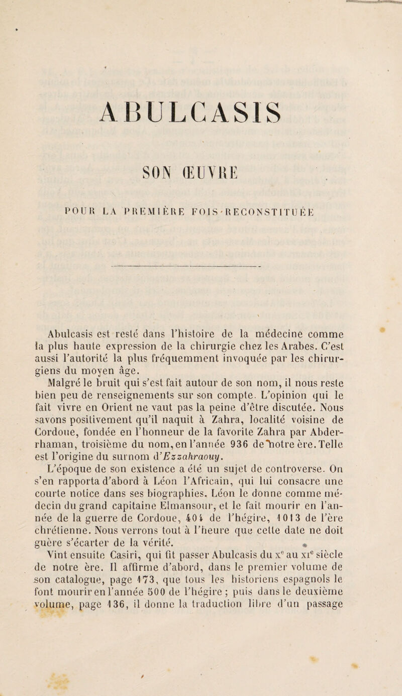 A IU! LC AS IS SON (EUVUE POUR LA PREMIÈRE FOIS'RECONSTITUÉE Abulcasis est reste dans l’histoire de la médecine comme la plus haute expression de la chirurgie chez les Arabes. C'est aussi l'autorité la plus fréquemment invoquée par les chirur¬ giens du moyen âge. Malgré le bruit qui s'est fait autour de son nom, il nous reste bien peu de renseignements sur son compte. L'opinion qui le fait vivre en Orient ne vaut pas la peine d’être discutée. Nous savons positivement qu'il naquit à Zahra, localité voisine de Cordoue, fondée en l’honneur de la favorite Zahra par Abder- rhaman, troisième du nom, en l’année 936 de“hotre ère.Telle est l’origine du surnom d’Ezzahraouy. L'époque de son existence a été un sujet de controverse. On s’en rapporta d'abord à Léon l’Africain, qui lui consacre une courte notice dans ses biographies. Léon le donne comme mé¬ decin du grand capitaine Elmansour, et le fait mourir en l’an¬ née de la guerre de Cordoue, 40i de l'hégire, 1013 de i'ère chrétienne. Nous verrons tout à l'heure que cette date ne doit guère s'écarter de la vérité. « Vint ensuite Casiri, qui fit passer Abulcasis du xe au xie siècle de notre ère. 11 affirme d'abord, dans le premier volume de son catalogue, page 173, que tous les historiens espagnols le font mourir en l’année 500 de l’hégire; puis dans le deuxième volume, page 136, il donne la traduction libre d’un passage