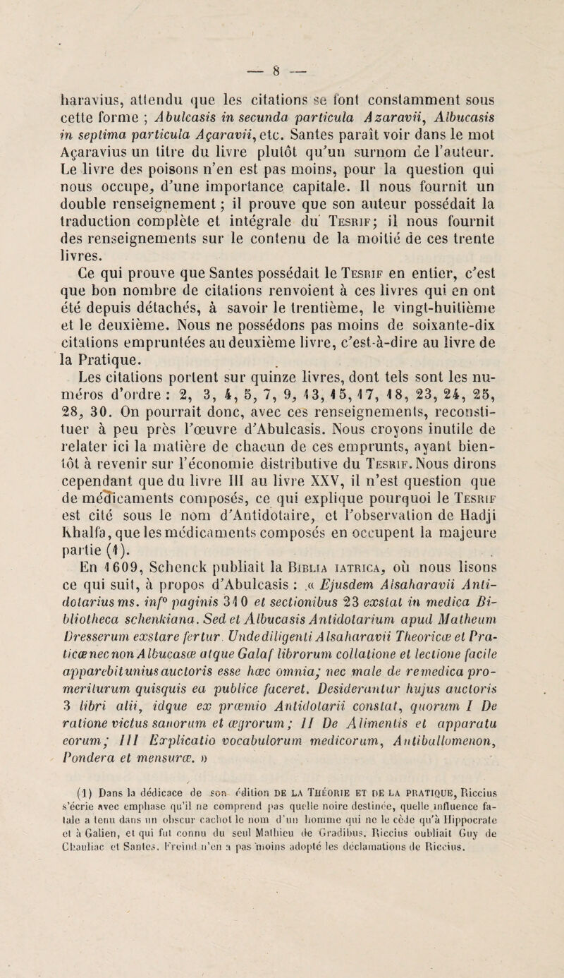 haravius, atiendu que les citations se lont constamment sous cette forme ; Abulcasis in secunda particula Azaravn, Albucasis in septima particula Açaravii,ete. Santés paraît voir dans le mot Açaravius un titre du livre plutôt qu'un surnom de l’auteur. Le livre des poisons n’en est pas moins, pour la question qui nous occupe, d'une importance capitale. Il nous fournit un double renseignement ; il prouve que son auteur possédait la traduction complète et intégrale du Tesrif; il nous fournit des renseignements sur le contenu de la moitié de ces trente livres. Ce qui prouve que Santés possédait le Tesrif en entier, c'est que bon nombre de citations renvoient à ces livres qui en ont été depuis détachés, à savoir le trentième, le vingt-huitième et le deuxième. Nous ne possédons pas moins de soixante-dix citations empruntées au deuxième livre, c’est-à-dire au livre de la Pratique. Les citations portent sur quinze livres, dont tels sont les nu¬ méros d’ordre : 2, 3, 4, 5, 7, 9, 13, 4 5, 17, 18, 23, 24, 25, 28, 30. On pourrait donc, avec ces renseignements, reconsti¬ tuer à peu près l'œuvre d'Abulcasis. Nous croyons inutile de relater ici la matière de chacun de ces emprunts, ayant bien¬ tôt à revenir sur l’économie distributive du Tesrif. Nous dirons cependant que du livre III au livre XXV, il n’est question que de médicaments composés, ce qui explique pourquoi le Tesrif est cité sous le nom d'Antidotaire, et l'observation de Hadji Ivhalfa, que les médicaments composés en occupent la majeure partie (1). En 1609, Schenek publiait la Biblia iatrica, où nous lisons ce qui suit, à propos d’Abulcasis : .« Ejusdem Aisaharavii Anti- dotariusms. inf° paginis 31 0 et sectionibus 23 exslal in medica Bi- bliotheca schenkiana. Sed et Albucasis Anlidotarium apud Matheum Dresserum exstare fertur Undediligenti Aisaharavii Theoricœ et Pra- ticænecnon Albucasœ atque Galaf librorum collatione et leclione facile apparebitunius auctoris esse hœc omnia/ nec male de remedica pro- merilurum quisquis ea publice faceret, Desiderantur iiujus auctoris 3 libri alii7 idque ex prœmio Antidolarii constat, quorum î De ralione victus sanorum et œgrorum ; 11 De Alimenlis et apparatu eorum’ III Explicatio vocabulorum medicorum, Anlibullomenon, Pondéra et mensurx. » (1) Dans la dédicace de sciv édition de la Théorie et de la pratique, Riccius s’écrie avec emphase qu’il ne comprend pas quelle noire destinée, quelle influence fa¬ tale a tenu dans un obscur cachot le nom d'un homme qui ne le cède qu’à Hippocrate et à Galien, et qui fut connu du seul Mathieu de Gradibus. Riccius oubliait Guy de Chauliac et Santés. Freind n’en a pas moins adopté les déclamations de Riccius.