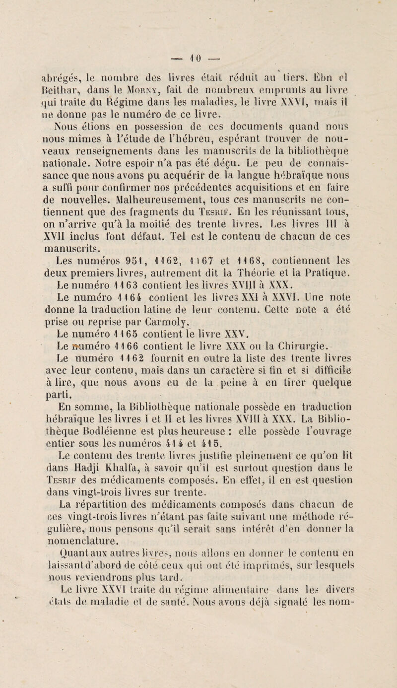 abrégés, le nombre des livres était réduit au tiers. Èbn cl Beithar, dans le Morny, fait de nombreux emprunts au livre qui traite du Régime dans les maladies, le livre XXYI, mais il ne donne pas le numéro de ce livre. Nous étions en possession de ces documents quand nous nous mîmes à l'étude de l’hébreu, espérant trouver de nou¬ veaux renseignements dans les manuscrits de la bibliothèque nationale. Notre espoir n'a pas été déçu. Le peu de connais¬ sance que nous avons pu acquérir de la langue hébraïque nous a suffi pour confirmer nos précédentes acquisitions et en faire de nouvelles. Malheureusement, tous ces manuscrits ne con¬ tiennent que des fragments du Tesrif. En les réunissant tous, on n’arrive qu’à la moitié des trente livres. Les livres 111 à XVII inclus font défaut. Tel est le contenu de chacun de ces manuscrits. Les numéros 951, 1162, 1167 et 1168, contiennent les deux premiers livres, autrement dit la Théorie et la Pratique. Le numéro 1163 contient les livres XV1JI à XXX. Le numéro 1164 contient les livres XXI à XXVI. Une note donne la traduction latine de leur contenu. Cette note a été prise ou reprise par Carmoly. Le numéro 1165 contient le livre XXV. Le miméro 1166 contient le livre XXX ou Ta Chirurgie. Le numéro 1162 fournit en outre la liste des trente livres avec leur contenu, mais dans un caractère si fin et si difficile à lire, que nous avons eu de la peine à en tirer quelque parti. En somme, la Bibliothèque nationale possède en traduction hébraïque les livres 1 et 11 et les livres XVÏtI à XXX. La Biblio¬ thèque Bodléienne est plus heureuse : elle possède l’ouvrage entier sous les numéros 414 et 415. Le contenu des trente livres justifie pleinement ce qu’on lit dans Hadji Khalfa, à savoir qu’il est surtout question dans le Tesrif des médicaments composés. En effet, il en est question dans vingt-trois livres sur trente. La répartition des médicaments composés dans chacun de ces vingt-trois livres n’étant pas faite suivant une méthode ré¬ gulière, nous pensons qu’il serait sans intérêt d’en donner la nomenclature. Quantaux autres livres, nous allons en donner le contenu en laissant d’abord de côté ceux qui ont été imprimés, sur lesquels nous reviendrons plus tard. Le livre XXVI traite du régime alimentaire dans les divers états de maladie cl de santé. Nous avons déjà signalé les nom-