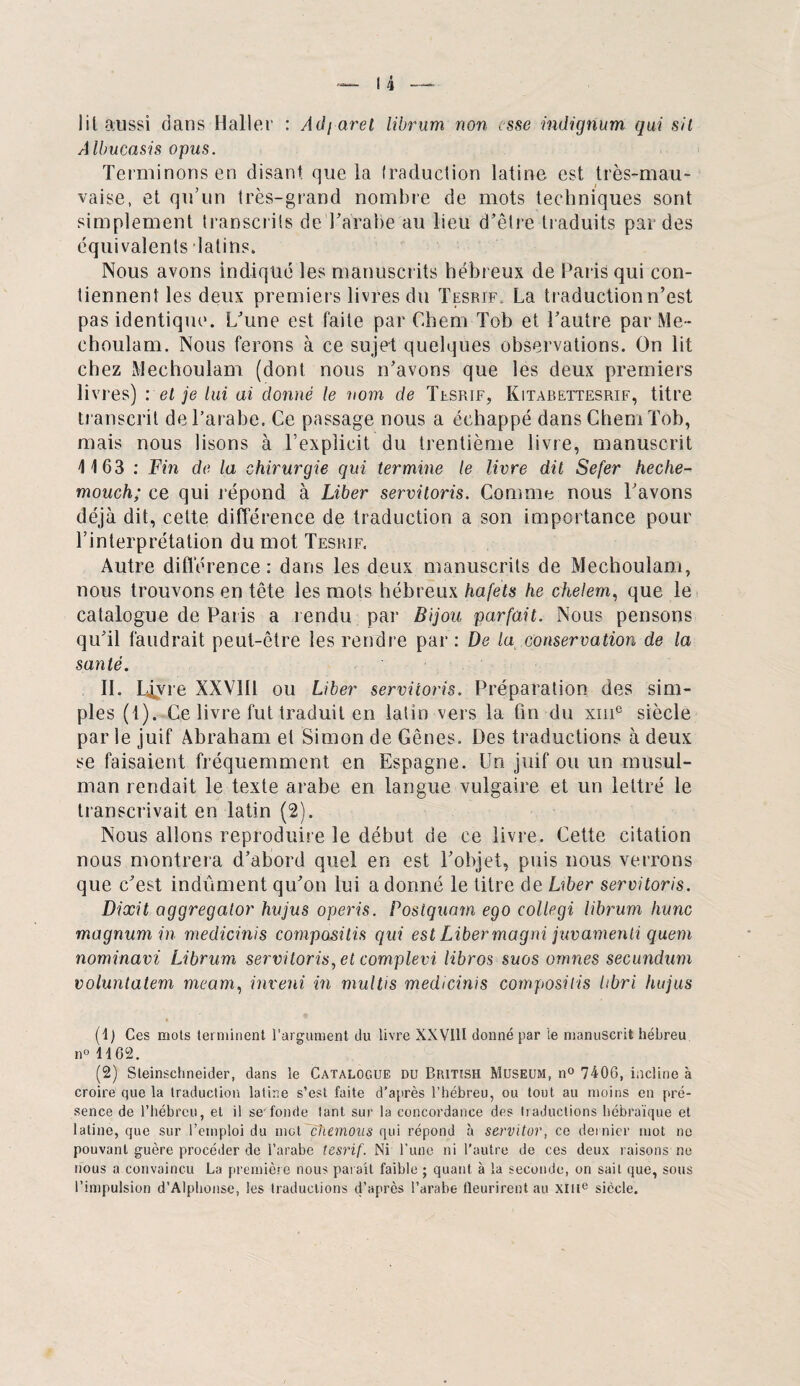 lit aussi dans Haller : Adjaret librum non esse indignum qui sit Albucasis opus. Terminons en disant que la traduction latine est très-mau¬ vaise, et qu’un très-grand nombre de mots techniques sont simplement transcrits del’arabe au lieu d’être traduits par des équivalents latins. Nous avons indiqué les manuscrits hébreux de Paris qui con¬ tiennent les deux premiers livres du Tesrif. La traduction n’est pas identique. L’une est faite par Chem Tob et l’autre par Me- ehoulam. Nous ferons à ce sujet quelques observations. On lit chez Mechoulam (dont nous n’avons que les deux premiers livres) : et je lui ai donné le nom de Tesrif, Kitabettesrif, titre transcrit de l’arabe. Ce passage nous a échappé dans Chem Tob, mais nous lisons à l’explicit du trentième livre, manuscrit 1163 : Fin de la chirurgie qui termine le livre dit Sefer heche- mouch; ce qui répond à Liber servitoris. Comme nous l’avons déjà dit, cette différence de traduction a son importance pour l’interprétation du mot Tesrif. Autre différence: dans les deux manuscrits de Mechoulam, nous trouvons en tête les mots hébreux hafets he chelem, que le catalogue de Paris a rendu par Bijou parfait. Nous pensons qu’il faudrait peut-être les rendre par : De la conservation de la santé. II. Ljfvre XXV1I1 ou Liber servitoris. Préparation des sim¬ ples (1). Ce livre fut iraduit en latin vers la fin du xme siècle par le juif Abraham et Simon de Gênes. Des traductions à deux se faisaient fréquemment en Espagne. Un juif ou un musul¬ man rendait le texte arabe en langue vulgaire et un lettré le transcrivait en latin (2). Nous allons reproduire le début de ce livre. Cette citation nous montrera d’abord quel en est l’objet, puis nous verrons que c’est indûment qu’on lui a donné le titre de Liber servitoris. Dixit aggregator hujus operis. Poslquam ego collegi librum hune magnum in medicinis composais qui est Libermagni juvamenti quem nominavi Librum servitoris, et complevi libros suos ornnes secundum voluntatem meam, inveni in multis medicinis composais hbri hujus (1) Ces mois terminent l'argument du livre XXVUI donné par ie manuscrit hébreu 1)0 1162. (2) Sleinschneider, dans le Catalogue du Bfutish Muséum, n° 7406, incline à croire que la traduction latine s’est faite d’après l’hébreu, ou tout au moins en pré¬ sence de l’hébreu, et il se'fonde tant sur la concordance des traductions hébraïque et latine, que sur l’emploi du met chemous qui répond à servitor, ce dernier mot ne pouvant guère procéder de l’arabe tesrif. Ni l’une ni l'autre de ces deux raisons ne nous a convaincu La première nous parait faible ; quant à la seconde, on sait que, sous l’impulsion d’Alphonse, les traductions d’après l’arabe fleurirent au XIIIe siècle.