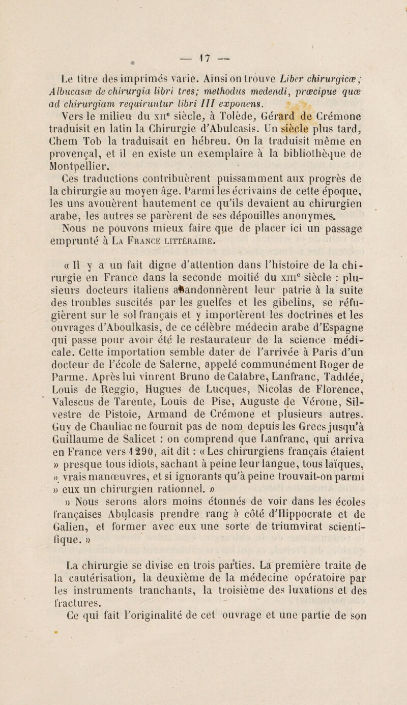 Le titre des imprimés varie. Ainsi on trouve Liber chirurgicæ; Albucasœ de chirurgia libri très; methodus medendi, prœcipue quœ ad chirurgiam requiruntur libri III exponens. Vers le milieu du xne siècle, à Tolède, Gérard de Crémone traduisit en latin la Chirurgie d’Abulcasis. Un siècle plus tard, Chem Tob la traduisait en hébreu. On la traduisit même en provençal, et il en existe un exemplaire à la bibliothèque de Montpellier. Ces traductions contribuèrent puissamment aux progrès de la chirurgie au moyen âge. Parmi les écrivains de cette époque, les uns avouèrent hautement ce qu’ils devaient au chirurgien arabe, les autres se parèrent de ses dépouilles anonymes. Nous ne pouvons mieux faire que de placer ici un passage emprunté à La France littéraire. a II y a un fait digne d’attention dans l’histoire de la chi¬ rurgie en France dans la seconde moitié du xme siècle : plu¬ sieurs docteurs italiens abandonnèrent leur patrie à la suite des troubles suscités par les guelfes et les gibelins, se réfu¬ gièrent sur le sol français et y importèrent les doctrines et les ouvrages d’Aboulkasis, de ce célèbre médecin arabe d’Espagne qui passe pour avoir été le restaurateur de la science médi¬ cale. Cette importation semble dater de l’arrivée à Paris d’un docteur de l’école de Salerne, appelé communément Roger de Parme. Après lui vinrent Bruno de Calabre, Lanfranc, Taddée, Louis de Reggio, Hugues de Lucques, Nicolas de Florence, Yalescus de Tarente, Louis de Pise, Auguste de Vérone, Sil- vestre de Pistoie, Armand de Crémone et plusieurs autres. Guy de Chauliac ne fournit pas de nom depuis les Grecs jusqu’à Guillaume de Salicet : on comprend que Lanfranc, qui arriva en France vers 1290, ait dit : «Les chirurgiens français étaient » presque tous idiots, sachant à peine leur langue, tous laïques, » vrais manœuvres, et si ignorants qu’à peine trouvait-on parmi » eux un chirurgien rationnel. » a Nous serons alors moins étonnés de voir dans les écoles françaises Abulcasis prendre rang à côté d’Hippocrate et de Galien, et former avec eux une sorte de triumvirat scienti¬ fique. » La chirurgie se divise en trois parties. La première traite de la cautérisation, la deuxième de la médecine opératoire par les instruments tranchants, la troisième des luxations et des fractures. Ce qui fait l’originalité de cet ouvrage et une partie de son