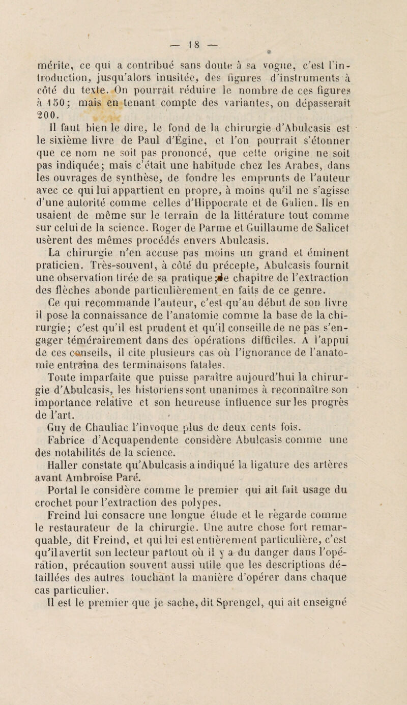 mérite, ce qui a contribué sans doute à sa vogue, c'est l'in¬ troduction, jusqu’alors inusitée, des figures d’instruments à côté du texte. On pourrait réduire le nombre de ces figures à 150; mais en tenant compte des variantes, on dépasserait 200. il faut bien le dire, le fond de la chirurgie d’Abulcasis est le sixième livre de Paul d’Ëgine, et l’on pourrait s’étonner que ce nom ne soit pas prononcé, que cette origine ne soit pas indiquée; mais c’était une habitude chez les Arabes, dans les ouvrages de synthèse, de fondre les emprunts de l’auteur avec ce qui lui appartient en propre, à moins qu’il ne s’agisse d’une autorité comme celles d’Hippocrate et de Galien.. Ils en usaient de même sur le terrain de la littérature tout comme sur celui de la science. Roger de Parme et Guillaume de Salicet usèrent des mêmes procédés envers Abulcasis. La chirurgie n’en accuse pas moins un grand et éminent praticien. Très-souvent, à côté du précepte, Abulcasis fournit une observation tirée de sa pratique ;de chapitre de l’extraction des flèches abonde particulièrement en faits de ce genre. Ce qui recommande l’auteur, c’est qu’au début de son livre il pose la connaissance de l’anatomie comme la base de la chi¬ rurgie; c’est qu’il est prudent et qu’il conseille de ne pas s’en¬ gager témérairement dans des opérations difficiles. A l’appui de ces conseils, il cite plusieurs cas où l’ignorance de l’anato¬ mie entraîna des terminaisons fatales. Toute imparfaite que puisse paraître aujourd’hui la chirur¬ gie d’Abulcasis, les historiens sont unanimes à reconnaître son importance relative et son heureuse influence sur les progrès de l’art. Guy de Chauliac l’invoque plus de deux cents fois. Fabrice d’Acquapendente considère Abulcasis comme une des notabilités de la science. Haller constate qu’Abulcasis a indiqué la ligature des artères avant Ambroise Paré. Portai le considère comme le premier qui ait fait usage du crochet pour l’extraction des polypes. Freind lui consacre une longue étude et le regarde comme le restaurateur de la chirurgie. Une autre chose fort remar¬ quable, dit Freind, et qui lui est entièrement particulière, c’est qu’ilavertit son lecteur partout où il y a du danger dans l’opé¬ ration, précaution souvent aussi utile que les descriptions dé¬ taillées des autres touchant la manière d’opérer dans chaque cas particulier. Il est le premier que je sache, dit Sprengel, qui ait enseigné