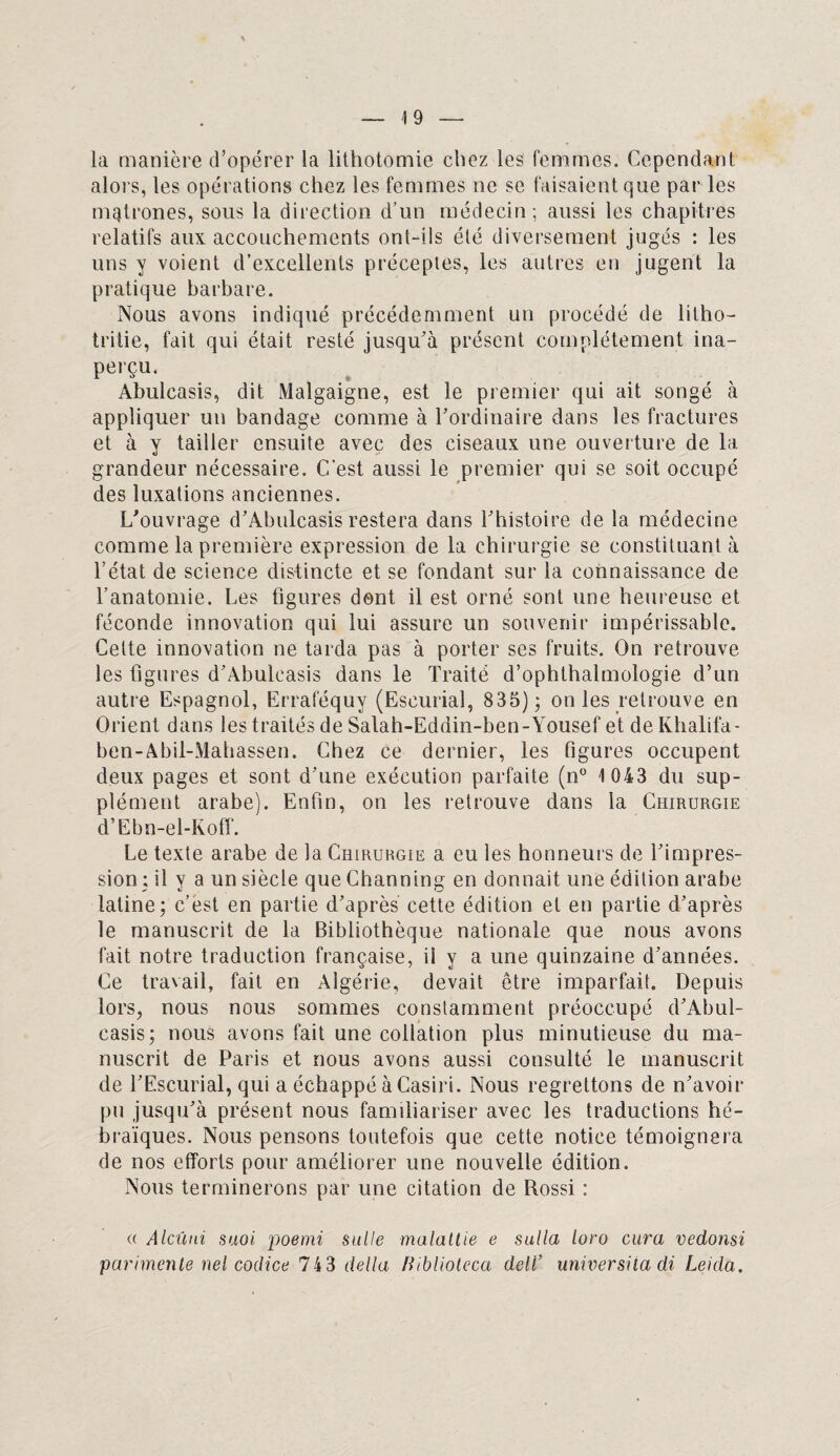 la manière d’opérer la lithotomie chez les femmes. Cependant alors, les opérations chez les femmes ne se faisaient que par les mqtrones, sous la direction d’un médecin; aussi les chapitres relatifs aux accouchements ont-ils été diversement jugés : les uns y voient d’excellents préceptes, les autres en jugent la pratique barbare. Nous avons indiqué précédemment un procédé de litho- tritie, fait qui était resté jusqu’à présent complètement ina¬ perçu. Abulcasis, dit Malgaigne, est le premier qui ait songé à appliquer un bandage comme à l’ordinaire dans les fractures et à y tailler ensuite avec des ciseaux une ouverture de la grandeur nécessaire. C/est aussi le premier qui se soit occupé des luxations anciennes. L’ouvrage d’Abulcasis restera dans l’histoire de la médecine comme la première expression de la chirurgie se constituant à l’état de science distincte et se fondant sur la connaissance de l’anatomie. Les figures dent il est orné sont une heureuse et féconde innovation qui lui assure un souvenir impérissable. Cette innovation ne tarda pas à porter ses fruits. On retrouve les figures d’Abulcasis dans le Traité d’ophthalmologie d’un autre Espagnol, Erraféquy (Eseurial, 835); on les retrouve en Orient dans les traités de Salah-Eddin-ben-Yousef et de Khalifa- ben-Abil-Mahassen. Chez ce dernier, les figures occupent deux pages et sont d’une exécution parfaite (n° 1 043 du sup¬ plément arabe). Enfin, on les retrouve dans la Chirurgie d’Ebn-el-Koff. Le texte arabe de la Chirurgie a eu les honneurs de l’impres¬ sion ; il y a un siècle que Channing en donnait une édition arabe latine; c’est en partie d’après cette édition et en partie d’après le manuscrit de la Bibliothèque nationale que nous avons fait notre traduction française, il y a une quinzaine d’années. Ce travail, fait en Algérie, devait être imparfait. Depuis lors, nous nous sommes constamment préoccupé d’Abul¬ casis; nous avons fait une collation plus minutieuse du ma¬ nuscrit de Paris et nous avons aussi consulté le manuscrit de l’Escurial, qui a échappé àCasiri. Nous regrettons de n’avoir pu jusqu’à présent nous familiariser avec les traductions hé¬ braïques. Nous pensons toutefois que cette notice témoignera de nos efforts pour améliorer une nouvelle édition. Nous terminerons par une citation de Rossi ; « Alcïuii suoi. poemi suite malaltie e sulla loro cura vedonsi parimente nel codice 74 3 délia Hiblioleca delï universita di Leida.