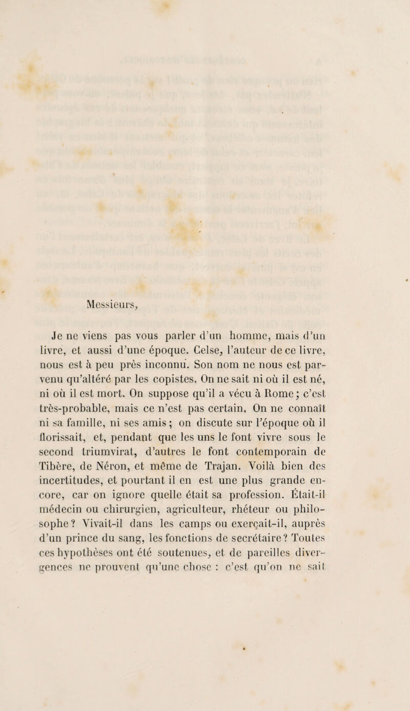 Messieurs, Je ne viens pas vous parler d’un homme, mais d’un livre, et aussi d’une époque. Celse, l’auteur de ce livre, nous est à peu près inconnu. Son nom ne nous est par¬ venu qu’altéré par les copistes. On ne sait ni où il est né, ni où il est mort. On suppose qu’il a vécu à Rome; c’est très-probable, mais ce n’est pas certain. On ne connaît ni sa famille, ni ses amis ; on discute sur l'époque où il tlorissait, et, pendant que les uns le font vivre sous le second triumvirat, d’autres le font contemporain de Tibère, de Néron, et môme de Trajan. Voilà bien des incertitudes, et pourtant il en est une plus grande en¬ core, car on ignore quelle était sa profession. Était-il médecin ou chirurgien, agriculteur, rhéteur ou philo¬ sophe? Vivait-il dans les camps ou exerçait-il, auprès d’un prince du sang, les fonctions de secrétaire? Toutes ces hypothèses ont été soutenues, et de pareilles diver¬ gences ne prouvent qu’une chose : c’est qu’on ne sait