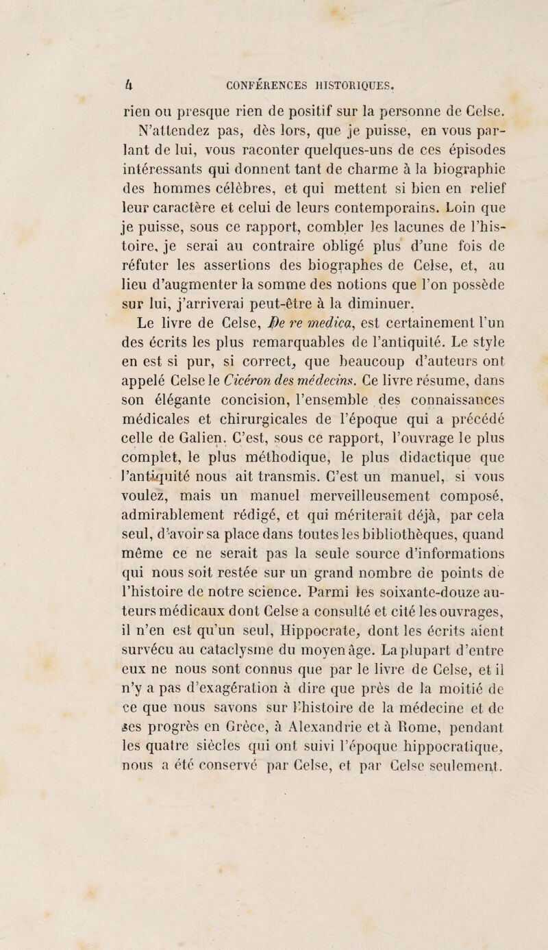 rien ou presque rien de positif sur la personne de CeLse. N’attendez pas, dès lors, que je puisse, en vous par¬ lant de lui, vous raconter quelques-uns de ces épisodes intéressants qui donnent tant de charme à la biographie des hommes célèbres, et qui mettent si bien en relief leur caractère et celui de leurs contemporains. Loin que je puisse, sous ce rapport, combler les lacunes de l’his¬ toire, je serai au contraire obligé plus d’une fois de réfuter les assertions des biographes de Gelse, et, au lieu d’augmenter la somme des notions que l’on possède sur lui, j’arriverai peut-être à la diminuer. Le livre de Celse, De re medica, est certainement l’un des écrits les plus remarquables de l’antiquité. Le style en est si pur, si correct,, que beaucoup d’auteurs ont appelé Celse le Cicéron des médecins. Ce livre résume, dans son élégante concision, l’ensemble des connaissances médicales et chirurgicales de l’époque qui a précédé celle de Galien. C’est, sous ce rapport, l’ouvrage le plus complet, le plus méthodique, le plus didactique que l’antiquité nous ait transmis. C’est un manuel, si vous voulez, mais un manuel merveilleusement composé, admirablement rédigé, et qui mériterait déjà, par cela seul, d’avoir sa place dans toutes les bibliothèques, quand même ce ne serait pas la seule source d’informations qui nous soit restée sur un grand nombre de points de l’histoire de notre science. Parmi les soixante-douze au¬ teurs médicaux dont Celse a consulté et cité les ouvrages, il n’en est qu’un seul, Hippocrate, dont les écrits aient survécu au cataclysme du moyen âge. La plupart d’entre eux ne nous sont connus que par le livre de Celse, et il n’y a pas d’exagération à dire que près de la moitié de ce que nous savons sur l’histoire de la médecine et de £es progrès en Grèce, à Alexandrie et à Rome, pendant les quatre siècles qui ont suivi l’époque hippocratique, nous a été conservé par Celse, et par Celse seulement.