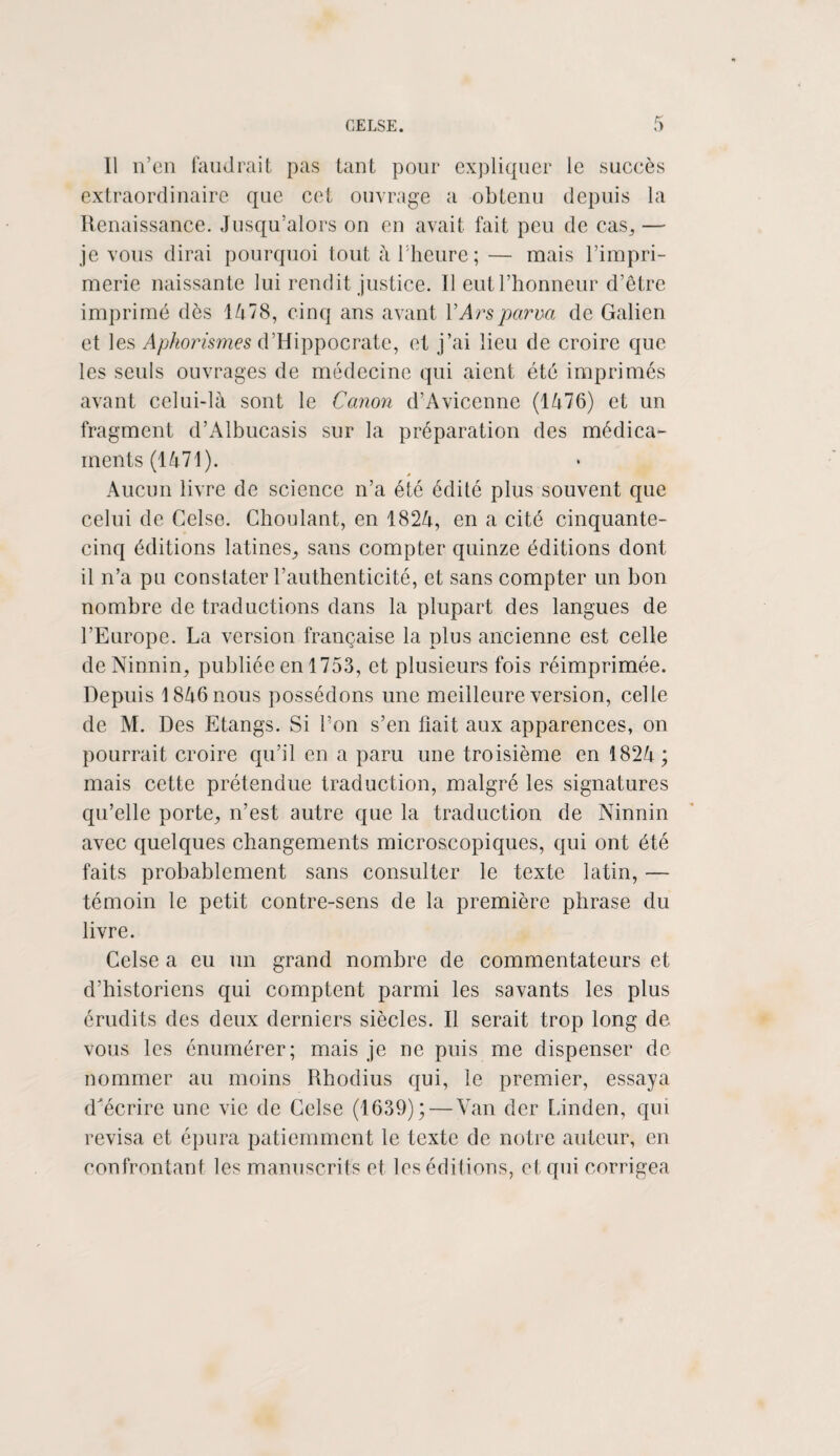 Il n’en faudrait pas tant pour expliquer le succès extraordinaire que cet ouvrage a obtenu depuis la Renaissance. Jusqu’alors on en avait fait peu de cas,, — je vous dirai pourquoi tout à l'heure; — mais l’impri¬ merie naissante lui rendit justice. Il eut l’honneur d’être imprimé dès 1478, cinq ans avant YArsparua de Galien et les Aphorismes d’Hippocrate, et j’ai lieu de croire que les seuls ouvrages de médecine qui aient été imprimés avant celui-là sont le Canon d’Avicenne (1476) et un fragment d’Albucasis sur la préparation des médica¬ ments (1471). » Aucun livre de science n’a été édité plus souvent que celui de Gelse. Choulant, en 1824, en a cité cinquante- cinq éditions latines,, sans compter quinze éditions dont il n’a pu constater l’authenticité, et sans compter un bon nombre de traductions dans la plupart des langues de l’Europe. La version française la plus ancienne est celle de Ninnin, publiée en 1753, et plusieurs fois réimprimée. Depuis 1846 nous possédons une meilleure version, celle de M. Des Etangs. Si l’on s’en fiait aux apparences, on pourrait croire qu’il en a paru une troisième en 1824 ; mais cette prétendue traduction, malgré les signatures qu’elle porte,, n’est autre que la traduction de Ninnin avec quelques changements microscopiques, qui ont été faits probablement sans consulter le texte latin, — témoin le petit contre-sens de la première phrase du livre. Celse a eu un grand nombre de commentateurs et d’historiens qui comptent parmi les savants les plus érudits des deux derniers siècles. Il serait trop long de vous les énumérer; mais je ne puis me dispenser de nommer au moins Rhodius qui, le premier, essaya d'écrire une vie de Celse (1639);—Van dcr Linden, qui révisa et épura patiemment le texte de notre auteur, en confrontant les manuscrits et les éditions, et qui corrigea