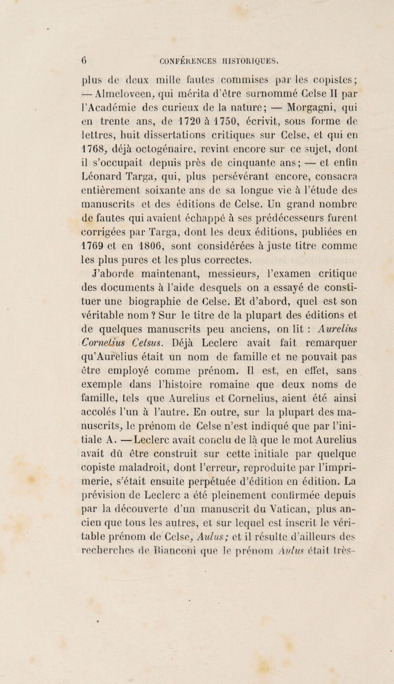 plus de deux mille fautes commises par les copistes; — Almcloveen, qui mérita d’être surnommé Ceîse II par l’Académie des curieux de la nature; — Morgagni, qui en trente ans, de 1720 à 1750, écrivit, sous forme de lettres, huit dissertations critiques sur Gelse, et qui en 1768; déjà octogénaire, revint encore sur ce sujet, dont il s’occupait depuis près de cinquante ans; — et enfin Léonard Targa, qui, plus persévérant encore, consacra entièrement soixante ans de sa longue vie à l’étude des manuscrits et des éditions de Gelse. IJn grand nombre de fautes qui avaient échappé à ses prédécesseurs furent corrigées par Targa, dont les deux éditions, publiées en 1769 et en 1806, sont considérées à juste titre comme les plus pures et les plus correctes. J’aborde maintenant, messieurs, l’examen critique des documents à l’aide desquels on a essayé de consti¬ tuer une biographie de Gelse. Et d’abord, quel est son véritable nom ? Sur le titre de la plupart des éditions et de quelques manuscrits peu anciens, on lit : Aurelius Cornélius Celsus, Déjà Leclerc avait fait remarquer qu’Aurelius était un nom de famille et ne pouvait pas être employé comme prénom. Il est, en effet, sans exemple dans l’histoire romaine que deux noms de famille, tels que Aurelius et Cornélius, aient été ainsi accolés l’un à l’autre. En outre, sur la plupart des ma¬ nuscrits, le prénom de Gelse n’est indiqué que par l’ini¬ tiale A. — Leclerc avait conclu de là que le mot Aurelius avait dû être construit sur cette initiale par quelque copiste maladroit, dont l’erreur, reproduite par l’impri¬ merie, s’était ensuite perpétuée d’édition en édition. La prévision de Leclerc a été pleinement confirmée depuis par la découverte d’un manuscrit du Vatican, plus an¬ cien que tous les autres, et sur lequel est inscrit le véri¬ table prénom de Gelse, Aulus; et il résulte d’ailleurs des recherches de Dianconi que le prénom Aulus était très-