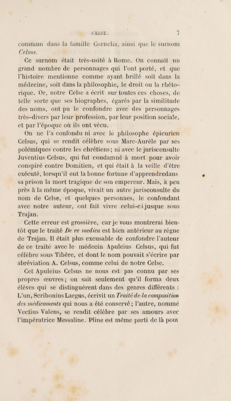 commun dans la famille Cornelia, ainsi que le surnom Celsus. Ce surnom était très-usité à Home. On connaît un grand nombre de personnages qui l’ont porté, et que l’histoire mentionne comme ayant brillé soit dans la médecine, soit dans la philosophie, le droit ou la rhéto¬ rique. Or, notre Celse a écrit sur toutes ces choses, de telle sorte que ses biographes, égarés par la similitude des noms, ont pu le confondre avec des personnages très-divers par leur profession, par leur position sociale, et par l'époque où ils ont vécu. On ne l’a confondu ni avec lé philosophe épicurien Celsus, qui se rendit célèbre sous Marc-Aurèle par ses polémiques contre les chrétiens; ni avec le jurisconsulte Juventius Celsus, qui fut condamné à mort pour avoir conspiré contre Domitien, et qui était à la veille d’être exécuté, lorsqu’il eut la bonne fortune d’apprendredans sa prison la mort tragique de son empereur. Mais, à peu près à la même époque, vivait un autre jurisconsulte du nom de Celse, et quelques personnes, le confondant avec notre auteur, ont fait vivre celui-ci jusque sous Trajan. Cette erreur est grossière, car je vous montrerai bien¬ tôt que le traité De re medica est bien antérieur au règne de Trajan. Il était plus excusable de confondre l’auteur de ce traité avec le médecin Apuleius Celsus, qui fut célèbre sous Tibère, et dont le nom pouvait s’écrire par abréviation A. Celsus, comme celui de notre Celse. Cet Apuleius Celsus ne nous est pas connu par ses propres œuvres; on sait seulement qu’il forma deux élèves qui se distinguèrent dans des genres différents : L’un, ScriboniusLargus, écrivit un Traité de la composition, des médicaments qui nous a été conservé ; l’autre, nommé Vectius Valens, se rendit célèbre par ses amours avec l’impératrice Messaline. Pline est même parti de là poin
