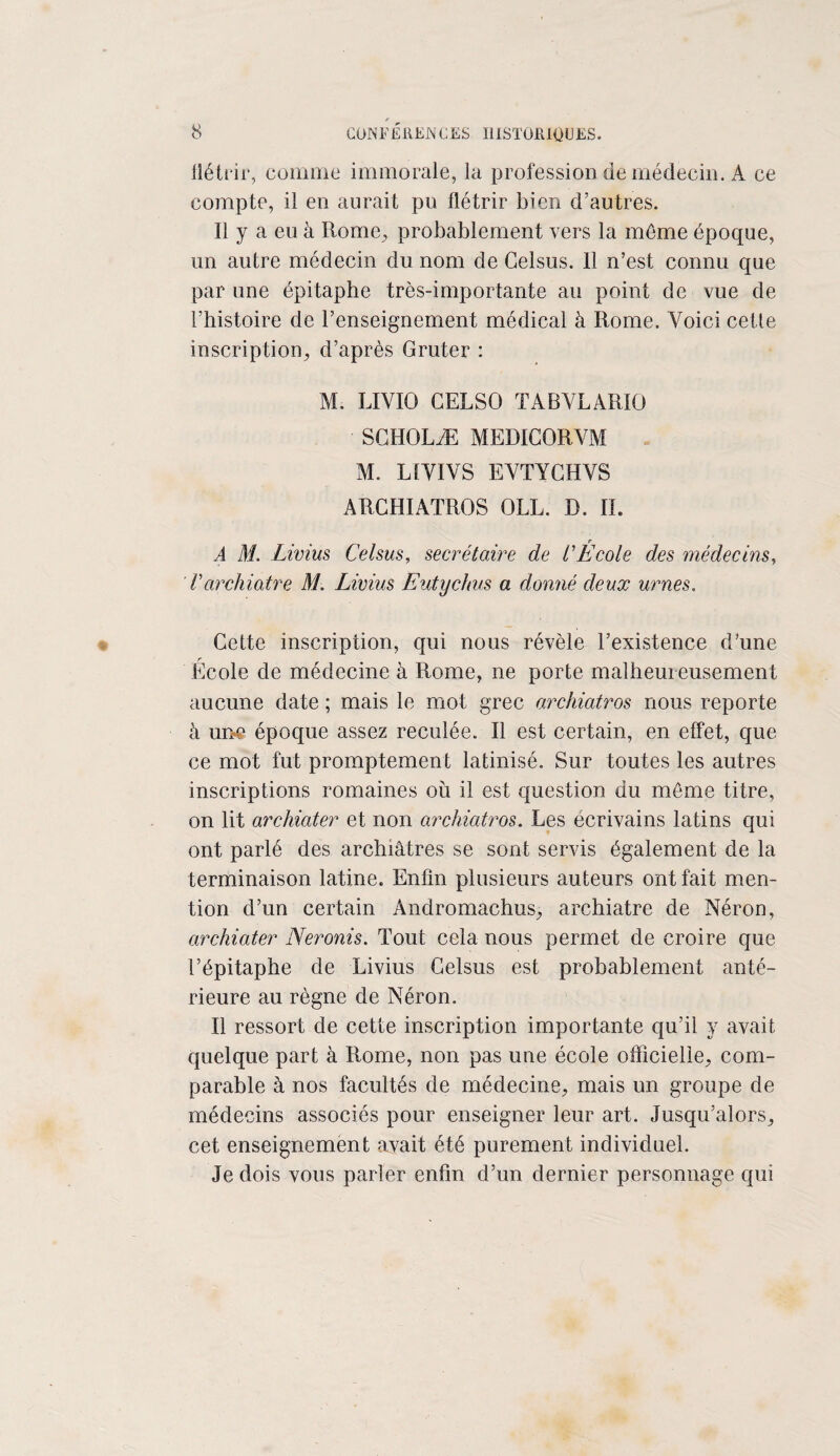 flétrir, comme immorale, la profession de médecin. A ce compte, il en aurait pu flétrir bien d’autres. Il y a eu à Rome, probablement vers la môme époque, un autre médecin du nom de Gelsus. 11 n’est connu que par une épitaphe très-importante au point de vue de l’histoire de l’enseignement médical à Rome. Voici cette inscription, d’après Gruter : M. LIVIO GELSO TABVLARIO SGHOLÆ MEDIGORVM M. LfVIVS EVTYGHVS ARCHIATROS OLL. D. IL A M. Livius Celsus, secrétaire de l'École des médecins, Varchiatre M. Livius Eutychus a donné deux urnes. Cette inscription, qui nous révèle l’existence d’une r Ecole de médecine à Rome, ne porte malheureusement aucune date ; mais le mot grec archiatros nous reporte à une époque assez reculée. Il est certain, en effet, que ce mot fut promptement latinisé. Sur toutes les autres inscriptions romaines où il est question du môme titre, on lit archiater et non archiatros. Les écrivains latins qui ont parlé des archiâtres se sont servis également de la terminaison latine. Enfin plusieurs auteurs ont fait men¬ tion d’un certain Andromachus, archiatre de Néron, archiater Neronis. Tout cela nous permet de croire que l’épitaphe de Livius Gelsus est probablement anté¬ rieure au règne de Néron. Il ressort de cette inscription importante qu’il y avait quelque part à Rome, non pas une école officielle, com¬ parable à nos facultés de médecine, mais un groupe de médecins associés pour enseigner leur art. Jusqu’alors, cet enseignement avait été purement individuel. Je dois vous parler enfin d’un dernier personnage qui