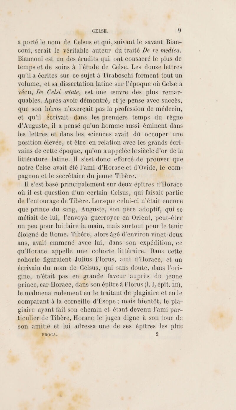 a porté le nom de Celsus et qui, suivant le savant Bian- coni, serait le véritable auteur du traité De re medica. Bianconi est un des érudits qui ont consacré le plus de temps et de soins à l’étude de Gelse. Les douze lettres qu’il a écrites sur ce sujet à ïiraboschi forment tout un volume, et sa dissertation latine sur l’époque où Gelse a vécu, De Celsi œtate, est une œuvre des plus remar¬ quables. Après avoir démontré, et je pense avec succès, que son héros n’exerçait pas la profession de médecin, et qu’il écrivait dans les premiers temps du règne d’Auguste, il a pensé qu’un homme aussi éminent dans les lettres et dans les sciences avait dû occuper une position élevée, et être en relation avec les grands écri¬ vains de cette époque, qu’on a appelée le siècle d’or de la littérature latine. Il s’est donc efforcé de prouver que notre Celse avait été l’ami d’Horace et d’Ovide, le com¬ pagnon et le secrétaire du jeune Tibère. Il s’est basé principalement sur deux épîtres d’Horace où il est question d'un certain Gelsus, qui faisait partie de l’entourage de Tibère. Lorsque celui-ci n’était encore que prince du sang, Auguste, son père adoptif, qui se méfiait de lui, l’envoya guerroyer en Orient, peut-être un peu pour lui faire la main, mais surtout pour le tenir éloigné de Rome. Tibère, alors âgé d’environ ving t-deux ans, avait emmené avec lui, dans son expédition, ce qu’Horace appelle une cohorte littéraire. Dans cette cohorte figuraient Julius Florus, ami d’Horace, et un écrivain du nom de Gelsus, qui sans doute, dans l’ori¬ gine, n’était pas en grande faveur auprès du jeune prince, car Horace, dans son épître à Florus (1.1, épît. m), le malmena rudement en le traitant de plagiaire et en le comparant à la corneille d’Ésope ; mais bientôt, le pla¬ giaire ayant fait son chemin et étant devenu l’ami par¬ ticulier de Tibère, Horace le jugea digne à son tour de son amitié et lui adressa une de ses épîtres les plus 2 BROCA.