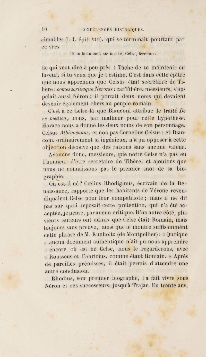 aimables (1. I, épit. vin), qui se terminait pourtant par ce vers : Ut tu fortunam, sic nos te, Celse, feremus. Ce qui veut dire à peu près : Tâche de te maintenir en faveur, si tu veux que je t’estime. C’est dans cette épître que nous apprenons que Celsüs était secrétaire de Ti¬ bère : cornes scribaque Neronis ; car Tibère, messieurs, s’ap¬ pelait aussi Néron ; il portait deux noms qui devaient devenir également chers au peuple romain. C’est à ce Gelse-là que Bianconi attribue le traité De re medicai mais, par malheur pour cette hypothèse, Horace nous a donné les deux noms de son personnage, Celsus Albinovanus, et non pas Cornélius Celsus ; et Bian¬ coni, ordinairement si ingénieux, n’a pu opposer à cette objection décisive que des raisons sans aucune valeur. Avouons donc, messieurs, que notre Celse n’a pas eu l’honneur d’être secrétaire de Tibère, et ajoutons que nous ne connaissons pas le premier mot de sa bio¬ graphie. Où est-il né ? Gœlius Rhodiginus, écrivain de la Re¬ naissance, rapporte que les habitants de Vérone reven¬ diquaient Celse pour leur compatriote ; mais il ne dit pas sur quoi reposait cette prétention, qui n’a été ac¬ ceptée, je pense, par aucun critique. D’un autre côté, plu¬ sieurs auteurs ont admis que Celse était Romain, mais toujours sans preuve, ainsi que le montre suffisamment cette phrase de M. Runholtz (de Montpellier) : « Quoique » aucun document authentique irait pu nous apprendre » encore où est né Celse, nous le regarderons, avec » Rousseus et Fabricius, comme étant Romain. » Après de pareilles prémisses, il était permis d’attendre une autre conclusion. Rhodius, son premier biographe, Ta fait vivre sous Néron et ses successeurs, jusqu’à Trajan. En trente ans,