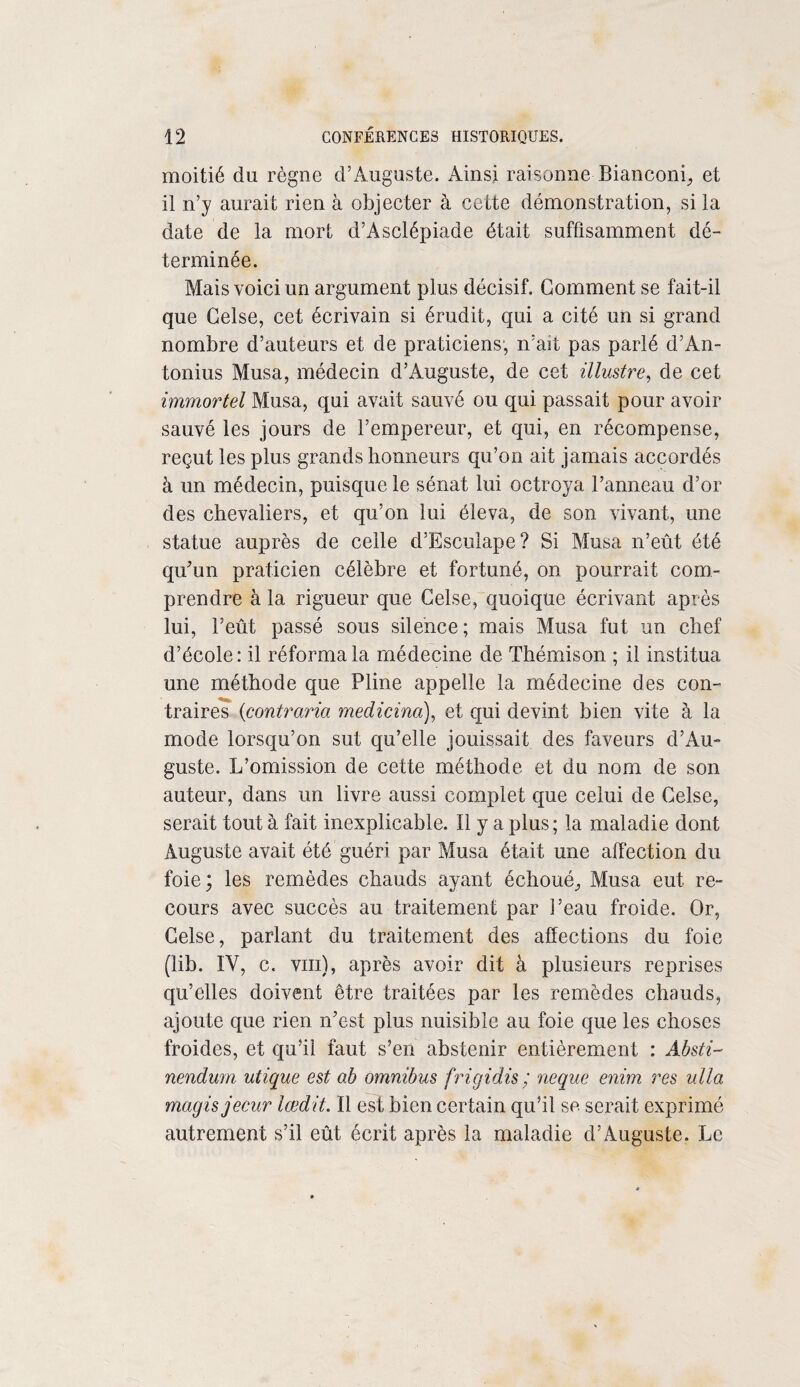 moitié du règne d’Auguste. Ainsi raisonne-Bianconi, et il n’y aurait rien à objecter à cette démonstration, si la date de la mort d’Asclépiade était suffisamment dé¬ terminée. Mais voici un argument plus décisif. Comment se fai t-il que Celse, cet écrivain si érudit, qui a cité un si grand nombre d’auteurs et de praticiens, n’ait pas parlé d’An- tonius Musa, médecin d’Auguste, de cet illustre, de cet immortel Musa, qui avait sauvé ou qui passait pour avoir sauvé les jours de l’empereur, et qui, en récompense, reçut les plus grands honneurs qu’on ait jamais accordés à un médecin, puisque le sénat lui octroya l’anneau d’or des chevaliers, et qu’on lui éleva, de son vivant, une statue auprès de celle d’Esculape? Si Musa n’eût été qu'un praticien célèbre et fortuné, on pourrait com¬ prendre à la rigueur que Celse, quoique écrivant après lui, l’eût passé sous silence; mais Musa fut un chef d’école: il réforma la médecine de Thémison ; il institua une méthode que Pline appelle la médecine des con¬ traires (contraria medicina), et qui devint bien vite à la mode lorsqu’on sut qu’elle jouissait des faveurs d’Au¬ guste. L’omission de cette méthode et du nom de son auteur, dans un livre aussi complet que celui de Celse, serait tout à fait inexplicable. ïl y a plus; la maladie dont Auguste avait été guéri par Musa était une affection du foie; les remèdes chauds ayant échoué. Musa eut re¬ cours avec succès au traitement par Peau froide. Or, Celse, parlant du traitement des affections du foie (lib. IV, c. vin), après avoir dit à plusieurs reprises qu’elles doivent être traitées par les remèdes chauds, ajoute que rien n'est plus nuisible au foie que les choses froides, et qu’il faut s’en abstenir entièrement : Absti~ nendum utique est ab omnibus frigidis / neque enim res ulla mugis jecur lœdit. ïl est bien certain qu’il se serait exprimé autrement s’il eût écrit après la maladie d’Auguste. Le