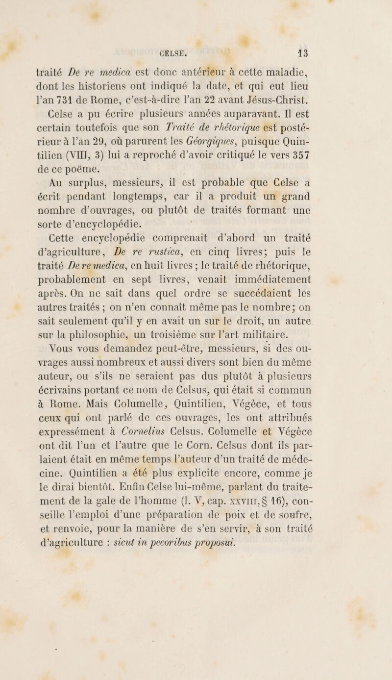 traité De re medica est donc antérieur à cette maladie, dont les historiens ont indiqué la date, et qui eut lieu l’an 731 de Rome, c’est-à-dire l’an 22 avant Jésus-Christ. Celse a pu écrire plusieurs années auparavant. Il est certain toutefois que son Traité de rhétorique est posté¬ rieur à l’an 29, où parurent les Géorgiques, puisque Quin¬ tilien (VIII, 3) lui a reproché d’avoir critiqué le vers 357 de ce poëme. Au surplus, messieurs, il est probable que Celse a écrit pendant longtemps, car il a produit un grand nombre d’ouvrages, ou plutôt de traités formant une sorte d’encyclopédie. Cette encyclopédie comprenait d’abord un traité d’agriculture, De re rustica, en cinq livres; puis le traité De re medica, en huit livres ; le traité de rhétorique, probablement en sept livres, venait immédiatement après. On ne sait dans quel ordre se succédaient les autres traités ; on n’en connaît même pas le nombre; on sait seulement qu’il y en avait un sur le droit, un autre sur la philosophie, un troisième sur l’art militaire. Vous vous demandez peut-être, messieurs, si des ou¬ vrages aussi nombreux et aussi divers sont bien du même auteur, ou s’ils ne seraient pas dus plutôt à plusieurs écrivains portant ce nom de Celsus, qui était si commun à Rome. Mais Columelle, Quintilien, Végèce, et tous ceux qui ont parlé de ces ouvrages, les ont attribués expressément à Cornélius Celsus. Columelle et Végèce ont dit l’un et l’autre que le Corn. Celsus dont ils par¬ laient était en même temps l’auteur d’un traité de méde¬ cine. Quintilien a été plus explicite encore, comme je le dirai bientôt. Enfin Celse lui-même, parlant du traite¬ ment de la gale de l’homme (1. V, cap. xxviii,§ 16), con¬ seille l’emploi d’une préparation de poix et de soufre, et renvoie, pour la manière de s’en servir, à son traité d’agriculture : sicut in pecoribus proposui.