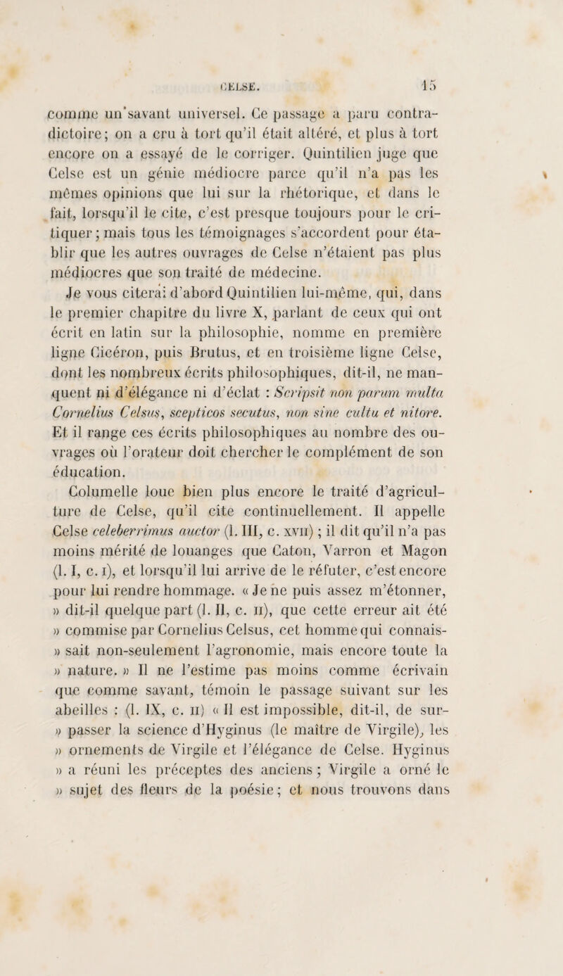 comme un’savant universel. Ce passage a paru contra¬ dictoire; on a cru à tort qu’il était altéré, et pins à tort encore on a essayé de le corriger. Quintilien juge que Gelse est un génie médiocre parce qu’il n’a pas les mêmes opinions que lui sur la rhétorique, et dans le fait, lorsqu’il le cite, c’est presque toujours pour le cri¬ tiquer; mais tous les témoignages s’accordent pour éta¬ blir que les autres ouvrages de Gelse n’étaient pas plus médiocres que son traité de médecine. * Je vous citerai d’abord Quintilien lui-même, qui, dans le premier chapitre du livre X, parlant de ceux qui ont écrit en latin sur la philosophie, nomme en première ligne Gicéron, puis Brutus, et en troisième ligne Celse, dont les nombreux écrits philosophiques, dit-il, ne man¬ quent ni d’élégance ni d’éclat : Scripsit non parum multa Cornélius Celsus, scepticos secutus, non sine eultu et nitore. Et il range ces écrits philosophiques au nombre des ou¬ vrages où l'orateur doit chercher le complément de son éducation. Columelle loue bien plus encore le traité d’agricul¬ ture de Celse, qu’il cite continuellement. Il appelle Celse celeberrimus auctor (1. III, c. xvn) ; il dit qu’il n’a pas moins mérité de louanges que Caton, Yarron et Magon (1.1, c. i), et lorsqu’il lui arrive de le réfuter, c’est encore pour lui rendre hommage. «Je ne puis assez m’étonner, » dit-il quelque part (1. Il, c. n), que cette erreur ait été » commise par Cornélius Celsus, cet homme qui connais- » sait non-seulement l’agronomie, mais encore toute la » nature. » Il ne l’estime pas moins comme écrivain que comme savant, témoin le passage suivant sur les abeilles : (1. IX, c. n) « Il est impossible, dit-il, de sur- o passer la science d’Hyginus (le maître de Virgile), les » ornements de Virgile et l’élégance de Gelse. Hyginus » a réuni les préceptes des anciens ; Virgile a orné le » sujet des fleurs de la poésie; et nous trouvons dans