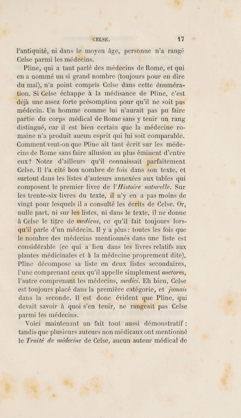 l’antiquité, ni dans le moyen âge, personne n’a rangé Celse parmi les médecins. Pline; qui a tant parlé des médecins de Rome, et qui en a nommé un si grand nombre (toujours pour en dire du mal), n’a point compris Celse dans cette énuméra¬ tion. Si Celse échappe à la médisance de Pline, c’est déjà une assez forte présomption pour qu’il ne soit pas médecin. Un homme comme lui n’aurait pas pu faire partie du corps médical de Rome sans y tenir un rang distingué^ car il est bien certain que la médecine ro¬ maine n’a produit aucun esprit qui lui soit comparable. Comment veut-on que Pline ait tant écrit sur les méde¬ cins de Rome sans faire allusion au plus éminent d’entre eux? Notez d’ailleurs qu’il connaissait parfaitement Celse. 11 l’a cité bon nombre de fois dans son texte, et surtout dans les listes d’auteurs annexées aux tables qui composent le premier livre de Y Histoire naturelle. Sur les trente-six livres du texte, il n’y en a pas moins de vingt pour lesquels il a consulté les écrits de Celse. Or, nulle part, ni sur les listes, ni dans le texte, il ne donne à Celse le titre de medicus, ce qu’il fait toujours lors¬ qu’il parle d’un médecin. Il y a plus: toutes les fois que le nombre des médecins mentionnés dans une liste est considérable (ce qui a lieu dans les livres relatifs aux plantes médicinales et à la médecine proprement dite), Pline décompose sa liste en deux listes secondaires, l’une comprenant ceux qu’il appelle simplement auctores, l’autre comprenant les médecins, medici. Eh bien, Celse est toujours placé dans la première catégorie; et jamais dans la seconde. 11 est donc évident que Pline, qui devait savoir à quoi s’en tenir; ne rangeait pas Celse parmi les médecins. Voici maintenant un fait tout aussi démonstratif : tandis que plusieurs auteurs non médicaux ont mentionné le Traité de médecine de Celse; aucun auteur médical de