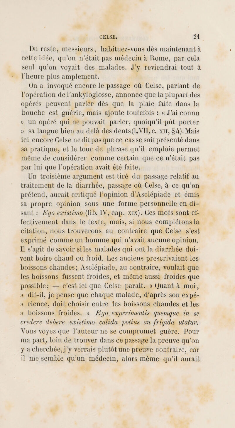 Du reste, messieurs, habituez-vous dès maintenant à cette idée, qu’on n’était pas médecin à Rome, par cela seul qu’on voyait des malades. J’y reviendrai tout à l’heure plus amplement. On a invoqué encore le passage où Celse, parlant de l’opération de l’ankyloglosse, annonce que la plupart des opérés peuvent parler dès que la plaie faite dans la bouche est guérie, mais ajoute toutefois : « J’ai connu )> un opéré qui ne pouvait parler, quoiqu’il pût porter » sa langue bien au delà des dents (1.VII, c. xn, § à). Mais ici encore Celse ne dit pas que ce casse soitprésenté dans sa pratique, et le tour de phrase qu’il emploie permet même de considérer comme certain que ce n’était pas par lui que l’opération avait été faite. Un troisième argument est tiré du passage relatif au traitement de la diarrhée, passage où Celse, à ce qu’on prétend, aurait critiqué l’opinion d’Àsclépiade et émis sa propre opinion sous une forme personnelle en di¬ sant : Ego existimo (lib. IV, cap. xix). Ces mots sont ef¬ fectivement dans le texte, mais, si nous complétons la citation, nous trouverons au contraire que Celse s’est exprimé comme un homme qui n’avait aucune opinion. Il s’agit de savoir si les malades qui ont la diarrhée doi¬ vent boire chaud ou froid. Les anciens prescrivaient les boissons chaudes; Asclépiade, au contraire, voulait que les boissons fussent froides, et même aussi froides que possible ; — c’est ici que Celse paraît, a Quant à moi, » dit-il, je pense que chaque malade, d’après son expé- » rience, doit choisir entre les boissons chaudes et les » boissons froides. » Ego experimentis quemque in se credere debere existimo ccdida potius an frigida utatur. Vous voyez que l’auteur ne se compromet guère. Pour ma part, loin de trouver dans ce passage la preuve qu’on y a cherchée, j’y verrais plutôt une preuve contraire, car il me semble qu’un médecin, alors même qu’il aurait
