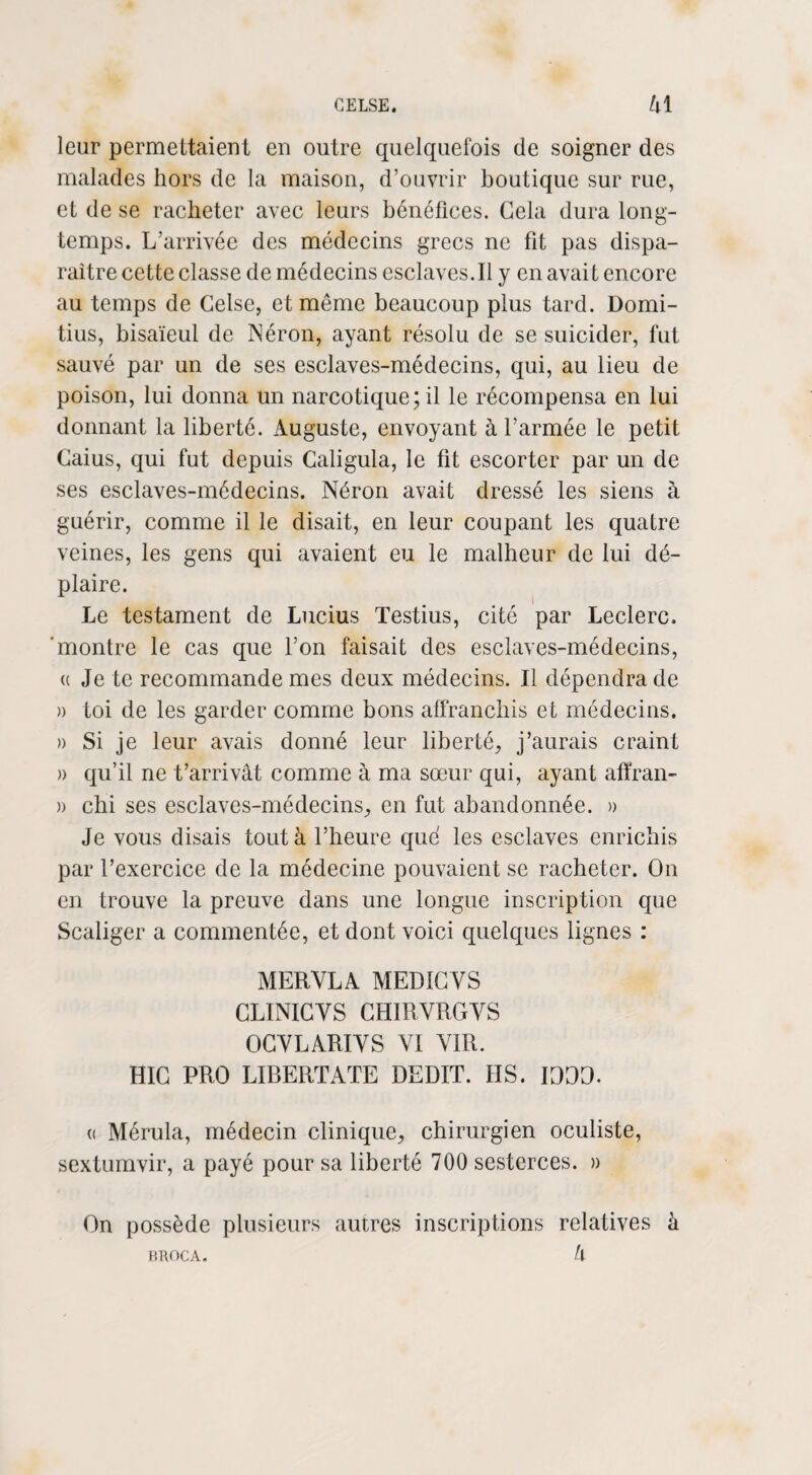 leur permettaient en outre quelquefois de soigner des malades hors de la maison, d’ouvrir boutique sur rue, et de se racheter avec leurs bénéfices. Gela dura long¬ temps. L’arrivée des médecins grecs ne fit pas dispa¬ raître cette classe de médecins esclaves.il y en avait encore au temps de Gelse, et même beaucoup plus tard. Domi- tius, bisaïeul de Néron, ayant résolu de se suicider, fut sauvé par un de ses esclaves-médecins, qui, au lieu de poison, lui donna un narcotique; il le récompensa en lui donnant la liberté. Auguste, envoyant à l’armée le petit Gaius, qui fut depuis Caligula, le fit escorter par un de ses esclaves-médecins. Néron avait dressé les siens à guérir, comme il le disait, en leur coupant les quatre veines, les gens qui avaient eu le malheur de lui dé¬ plaire. Le testament de Lucius Testius, cité par Leclerc, 'montre le cas que l’on faisait des esclaves-médecins, a Je te recommande mes deux médecins. Il dépendra de )> toi de les garder comme bons affranchis et médecins. » Si je leur avais donné leur liberté, j’aurais craint » qu’il ne t’arrivât comme à ma sœur qui, ayant afïran- » chi ses esclaves-médecins, en fut abandonnée. » Je vous disais tout à l’heure que les esclaves enrichis par l’exercice de la médecine pouvaient se racheter. On en trouve la preuve dans une longue inscription que Scaliger a commentée, et dont voici quelques lignes : MERYLA MEDIGYS CLINICVS CHIRVRGVS OGYLARIYS YI YIR. HIG PRO LIBERTATE DEDIT. HS. IDDD. « Mérula, médecin clinique, chirurgien oculiste, sextumvir, a payé pour sa liberté 700 sesterces. » On possède plusieurs autres inscriptions relatives à k KROCA.