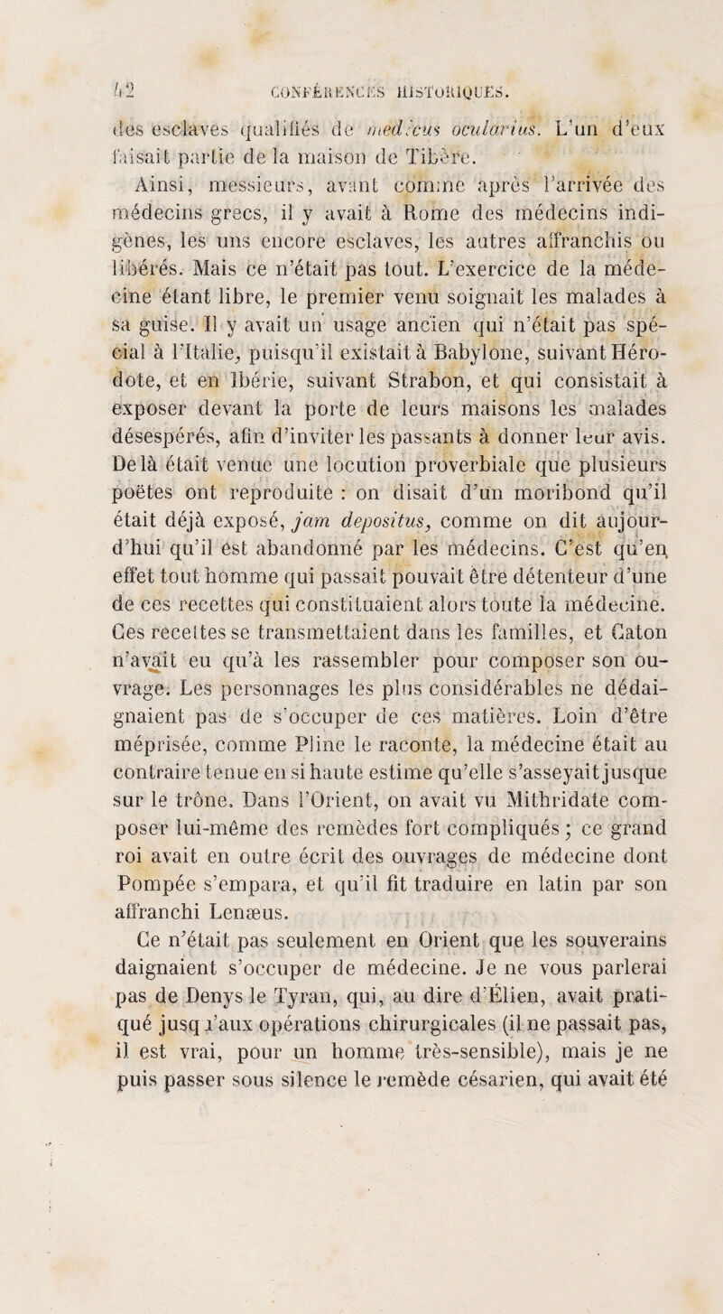 CONJb'ÉR ENC ES lilSÎOlUOliES. des esclaves qualifiés de medîcm ocularîus. L'un d’eux faisait partie de la maison de Tibère. Ainsi, messieurs, avant comme après l’arrivée des médecins grecs, il y avait à Rome des médecins indi¬ gènes, les uns encore esclaves, les autres affranchis ou libérés. Mais ce n’était pas tout. L’exercice de la méde¬ cine étant libre, le premier venu soignait les malades à sa guise. Il y avait un usage ancien qui n’était pas spé¬ cial à l’Italie, puisqu’il existait à Babylone, suivant Héro¬ dote, et en Ibérie, suivant Strabon, et qui consistait à exposer devant la porte de leurs maisons les malades désespérés, afin d’inviter les passants à donner leur avis. Delà était venue une locution proverbiale que plusieurs poètes ont reproduite : on disait d’un moribond qu’il était déjà exposé, jam depositus, comme on dit aujour- d’hui qu’il est abandonné par les médecins. C’est qu’en, effet tout homme qui passait pouvait être détenteur d’une de ces recettes qui constituaient alors toute la médecine. Ces recettes se transmettaient dans les familles, et Caton n’avait eu qu’à les rassembler pour composer son ou¬ vrage. Les personnages les plus considérables ne dédai¬ gnaient pas de s’occuper de ces matières. Loin d’être méprisée, comme Püne le raconte, la médecine était au contraire tenue en si haute estime qu’elle s’asseyait jusque sur le trône. Dans l’Orient, on avait vu Mithridate com¬ poser lui-même des remèdes fort compliqués ; ce grand roi avait en outre écrit des ouvrages de médecine dont Pompée s’empara, et qu’il fit traduire en latin par son affranchi Lenæus. Ce n'était pas seulement en Orient que les souverains daignaient s’occuper de médecine. Je ne vous parlerai pas de Denys le Tyran, qui, au dire d’Élien, avait prati¬ qué jusqi’aux opérations chirurgicales (il ne passait pas, il est vrai, pour un homme très-sensible), mais je ne puis passer sous silence le remède césarien, qui avait été