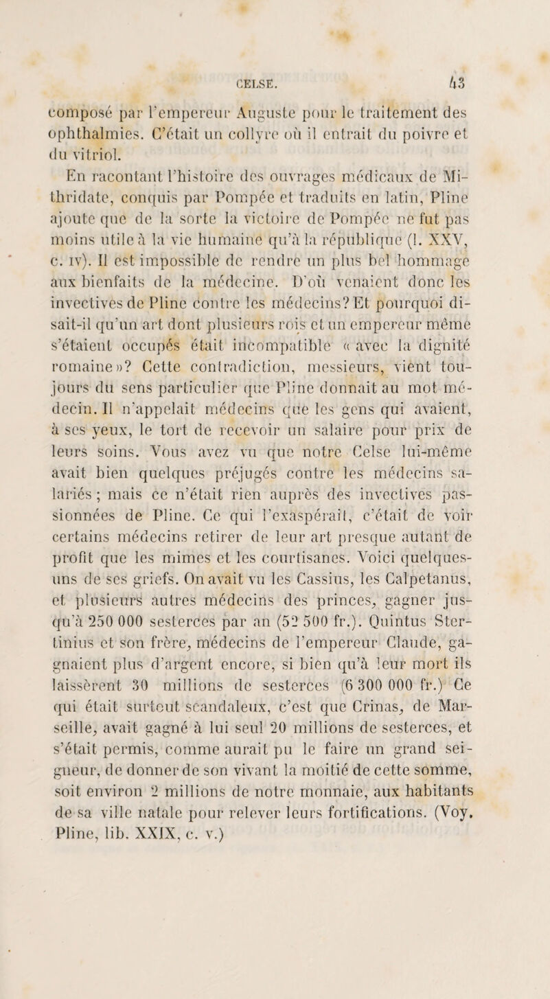 composé par l’empereur Auguste pour le traitement des ophthalinies. C’était un collyre où il entrait du poivre et du vitriol. En racontant l’histoire des ouvrages médicaux de Mi- thridate, conquis par Pompée et traduits en latin, Pline ajoute que de la sorte la victoire de Pompée ne fut pas moins utile à la vie humaine qu’à la république (1. XXV, c. iv). Il est impossible de rendre un plus bel hommage aux bienfaits de la médecine. D’où venaient donc les invectives de Pline contre les médecins? Et pourquoi di¬ sait-il qu’un art dont plusieurs rois et un empereur même s’étaient occupés était incompatible « avec la dignité romaine»? Cette contradiction, messieurs, vient tou¬ jours du sens particulier que Pline donnait au mot mé¬ decin. Il n’appelait médecins que les gens qui avaient, à ses yeux, le tort de recevoir un salaire pour prix de leurs soins. Vous avez vu que notre Celse lui-même avait bien quelques préjugés contre les médecins sa¬ lariés ; mais ce n’était rien auprès des invectives pas¬ sionnées de Pline. Ce qui l’exaspérai(, c’était de voir certains médecins retirer de leur art presque autant de profit que les mimes et les courtisanes. Voici quelques- uns de ses griefs. On avait vu les Cassius, les Calpetanus, et plusieurs autres médecins des princes, gagner jus¬ qu’à 250 000 sesterces par an (52 500 fr.). Quintus Ster- tinius et son frère, médecins de l’empereur Claude, ga¬ gnaient plus d’argent encore, si bien qu’à leur mort ils laissèrent 30 millions de sesterces (6 300 000 fr.) Ce qui était surtout scandaleux, c’est que Crinas, de Mar¬ seille, avait gagné à lui seul 20 millions de sesterces, et s’était permis, comme aurait pu le faire un grand sei¬ gneur, de donner de son vivant la moitié de cette somme, soit environ 2 millions de notre monnaie, aux habitants de sa ville natale pour relever leurs fortifications. (Voy. Pline, lib. XXIX, c. v.)