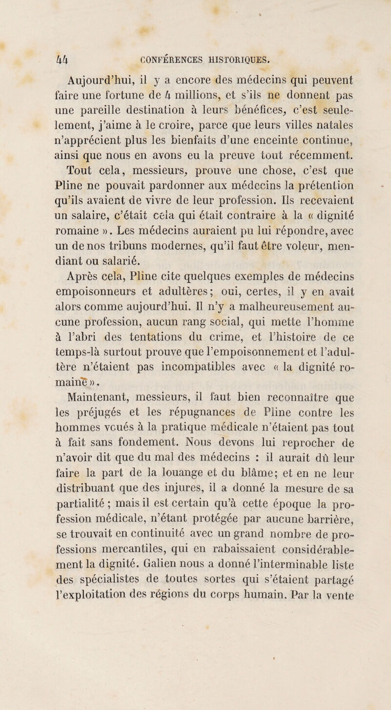 Aujourd’hui, il y a encore des médecins qui peuvent faire une fortune de 4 millions, et s’ils ne donnent pas une pareille destination à leurs bénéfices, c’est seule- lement, j’aime à le croire, parce que leurs villes natales n’apprécient plus les bienfaits d’une enceinte continue, ainsi que nous en avons eu la preuve tout récemment. Tout cela, messieurs, prouve une chose, c’est que Pline ne pouvait pardonner aux médecins la prétention qu’ils avaient de vivre de leur profession. Ils recevaient un salaire, c’était cela qui était contraire à la « dignité romaine ». Les médecins auraient pu lui répondre, avec un de nos tribuns modernes, qu’il faut être voleur, men¬ diant ou salarié. Après cela, Pline cite quelques exemples de médecins empoisonneurs et adultères; oui, certes, il y en avait alors comme aujourd’hui. Il n’y a malheureusement au¬ cune profession, aucun rang social, qui mette l’homme à l’abri des tentations du crime, et l’histoire de ce temps-là surtout prouve que l’empoisonnement et l’adul¬ tère n’étaient pas incompatibles avec « la dignité ro¬ mains », Maintenant, messieurs, il faut bien reconnaître que les préjugés et les répugnances de Pline contre les hommes voués à la pratique médicale n’étaient pas tout à fait sans fondement. Nous devons lui reprocher de n’avoir dit que du mal des médecins : il aurait dû leur faire la part de la louange et du blâme; et en ne leur distribuant que des injures, il a donné la mesure de sa partialité ; mais il est certain qu’à cette époque la pro¬ fession médicale, n’étant protégée par aucune barrière, se trouvait en continuité avec un grand nombre de pro¬ fessions mercantiles, qui en rabaissaient considérable¬ ment la dignité, Galien nous a donné l’interminable liste des spécialistes de toutes sortes qui s’étaient partagé P exploitation des régions du corps humain. Par la vente