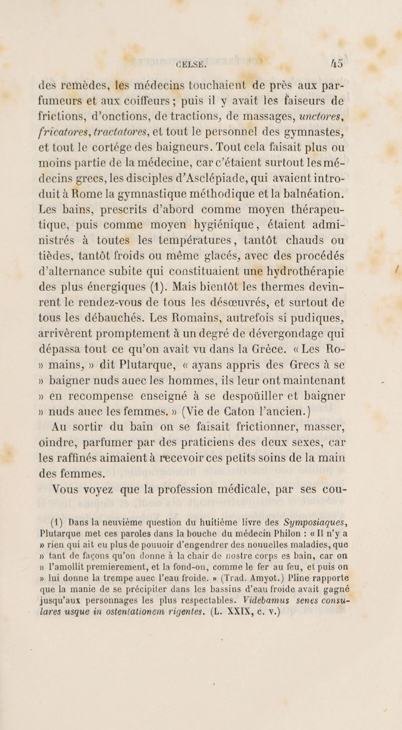 des remèdes, les médecins touchaient de près aux par¬ fumeurs et aux coiffeurs ; puis il y avait les faiseurs de frictions, d’onctions, de tractions, de massages, unctores, fricatores,tractatores, et tout le personnel des gymnastes, et tout le cortège des baigneurs. Tout cela faisait plus ou moins partie de la médecine, car c’étaient surtout les mé¬ decins grecs, les disciples d’Asclépiade, qui avaient intro¬ duit à Rome la gymnastique méthodique et la balnéation. Les bains, prescrits d’abord comme moyen thérapeu¬ tique, puis comme moyen hygiénique, étaient admi¬ nistrés à toutes les températures, tantôt chauds ou tièdes, tantôt froids ou même glacés, avec des procédés d’alternance subite qui constituaient une hydrothérapie des plus énergiques (1). Mais bientôt les thermes devin¬ rent le rendez-vous de tous les désœuvrés, et surtout de tous les débauchés. Les Romains, autrefois si pudiques, arrivèrent promptement à un degré de dévergondage qui dépassa tout ce qu’on avait vu dans la Grèce. « Les Ro- » mains, » dit Plutarque, « ayans appris des Grecs à se » baigner nuds auec les hommes, ils leur ont maintenant » en recompense enseigné à se despoüiller et baigner » nuds auec les femmes. » (Vie de Caton l’ancien.) Au sortir du bain on se faisait frictionner, masser, oindre, parfumer par des praticiens des deux sexes, car les raffinés aimaient à recevoir ces petits soins de la main des femmes. Vous voyez que la profession médicale, par ses cou- (1) Dans la neuvième question du huitième livre des Symposiaques, Plutarque met ces paroles dans la bouche du médecin Philon : « Il n’y a » rien qui ait eu plus de pouuoir d’engendrer des nouuelles maladies, que » tant de façons qu’on donne à la chair de nostre corps es bain, car on » l’amollit premièrement, et la fond-on, comme le fer au feu, et puis on » lui donne la trempe auec l’eau froide. » (Trad. Amyot.) Pline rapporte que la manie de se précipiter dans les bassins d’eau froide avait gagné jusqu’aux personnages les plus respectables. Videbamus senes consu¬ lat es usque in osteniationem rigentes. (L. XXIX, c. v.)