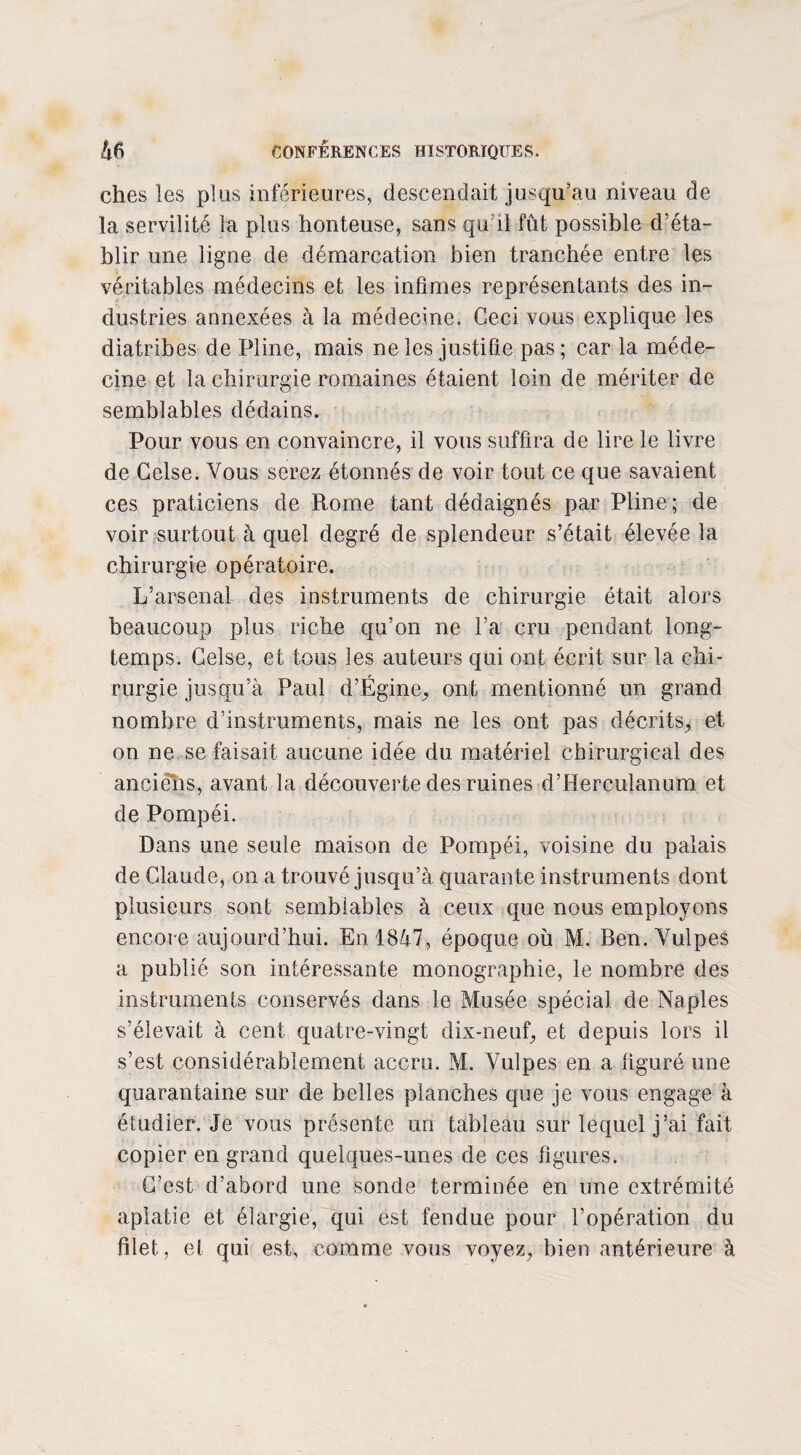 ches les plus inférieures, descendait jusqu'au niveau de la servilité la plus honteuse, sans qu’il fût possible d’éta¬ blir une ligne de démarcation bien tranchée entre les véritables médecins et les infimes représentants des in¬ dustries annexées à la médecine. Ceci vous explique les diatribes de Pline, mais ne les justifie pas; car la méde¬ cine et la chirurgie romaines étaient loin de mériter de semblables dédains. Pour vous en convaincre, il vous suffira de lire le livre de Celse. Vous serez étonnés de voir tout ce que savaient ces praticiens de Rome tant dédaignés par Pline; de voir surtout à quel degré de splendeur s’était élevée la chirurgie opératoire. L’arsenal des instruments de chirurgie était alors beaucoup plus riche qu’on ne l’a cru pendant long¬ temps. Celse, et tous les auteurs qui ont écrit sur la chi¬ rurgie jusqu’à Paul d’Ëgine, ont mentionné un grand nombre d’instruments, mais ne les ont pas décrits, et on ne se faisait aucune idée du matériel chirurgical des anciëhs, avant la découverte des ruines d’Herculanum et de Pompéi. Dans une seule maison de Pompéi, voisine du palais de Claude, on a trouvé jusqu’à quarante instruments dont plusieurs sont semblables à ceux que nous employons encore aujourd’hui. En 1847, époque où M. Ben. Vulpes a publié son intéressante monographie, le nombre des instruments conservés dans le Musée spécial de Naples s’élevait à cent quatre-vingt dix-neuf, et depuis lors il s’est considérablement accru. M. Vulpes en a figuré une quarantaine sur de belles planches que je vous engage à étudier. Je vous présente un tableau sur lequel j’ai fait copier en grand quelques-unes de ces figures. C’est d’abord une sonde terminée en une extrémité aplatie et élargie, qui est fendue pour l’opération du filet, et qui est, comme vous voyez, bien antérieure à