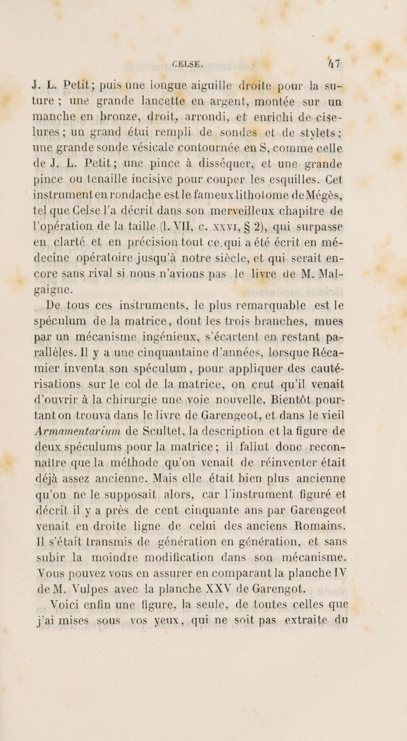 ,). L. Petit; puis une longue aiguille droite pour la su¬ ture ; une grande lancette en argent, montée sur un manche en bronze, droit, arrondi, et enrichi de cise¬ lures ; un grand étui rempli de sondes et de stylets ; une grande sonde vésicale contournée en S, comme celle de J. L. Petit; une pince à disséquer, et une grande pince ou tenaille incisive pour couper les esquilles. Cet instrumenten rondache est le fameux lithotome deMégès, tel que Celse Ta décrit dans son merveilleux chapitre de l’opération de la taille (1. VII, c. xxvi, § 2), qui surpasse en clarté et en précision tout ce. qui a été écrit en mé¬ decine opératoire jusqu’à notre siècle, et qui serait en¬ core sans rival si nous n’avions pas le livre de M. Mal- gaigne. De tous ces instruments, le plus remarquable est le spéculum de la matrice, dont les trois branches, mues par un mécanisme ingénieux, s’écartent en restant pa¬ rallèles. Il y a une cinquantaine d’années, lorsque Réca- mier inventa son spéculum, pour appliquer des cauté¬ risations sur le col de la matrice, on crut qu’il venait d’ouvrir à la chirurgie une voie nouvelle. Bientôt pour¬ tant on trouva dans le livre de Garengeot, et dans le vieil Armementarium de Scultet, la description et la figure de deux spéculums pour la matrice ; il fallut donc recon¬ naître que la méthode qu’on venait de réinventer était déjà assez ancienne. Mais elle était bien plus ancienne qu’on ne le supposait alors, car l'instrument figuré et décrit il y a près de cent cinquante ans par Garengeot venait en droite ligne de celui des anciens Romains. Il s’était transmis de génération en génération, et sans subir la moindre modification dans son mécanisme. Vous pouvez vous en assurer en comparant la planche IV deM. Vulpes avec la planche XXV de Garengot. Voici enfin une figure, la seule, de toutes celles que j’ai mises sous vos yeux, qui ne soit pas extraite du
